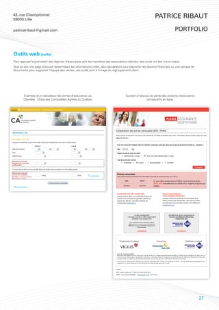 43, rue Championnet
59000 Lille
                                                                                                             Patrice Ribaut

patriceribaut@gmail.com                                                                                                      portfolio



Outils web (suite)
Pour appuyer la promotion des régimes d’assurance vers les membres des associations clientes, des outils ont été mis en place.
Que ce soit une page d’accueil rassemblant les informations utiles, des calculateurs pour plannifier les besoins financiers ou une banque de
documents pour supporter l’équipe des ventes, ces outils sont à l’image du regroupement client.




       Exemple d’un calculateur de primes d’assurance vie.                            Soutien à l’équipe de vente des produits d’assurance :
       Clientèle : Ordre des Comptables Agréés du Québec.                                             comparatifs en ligne...




                                                                                                                                               27
 