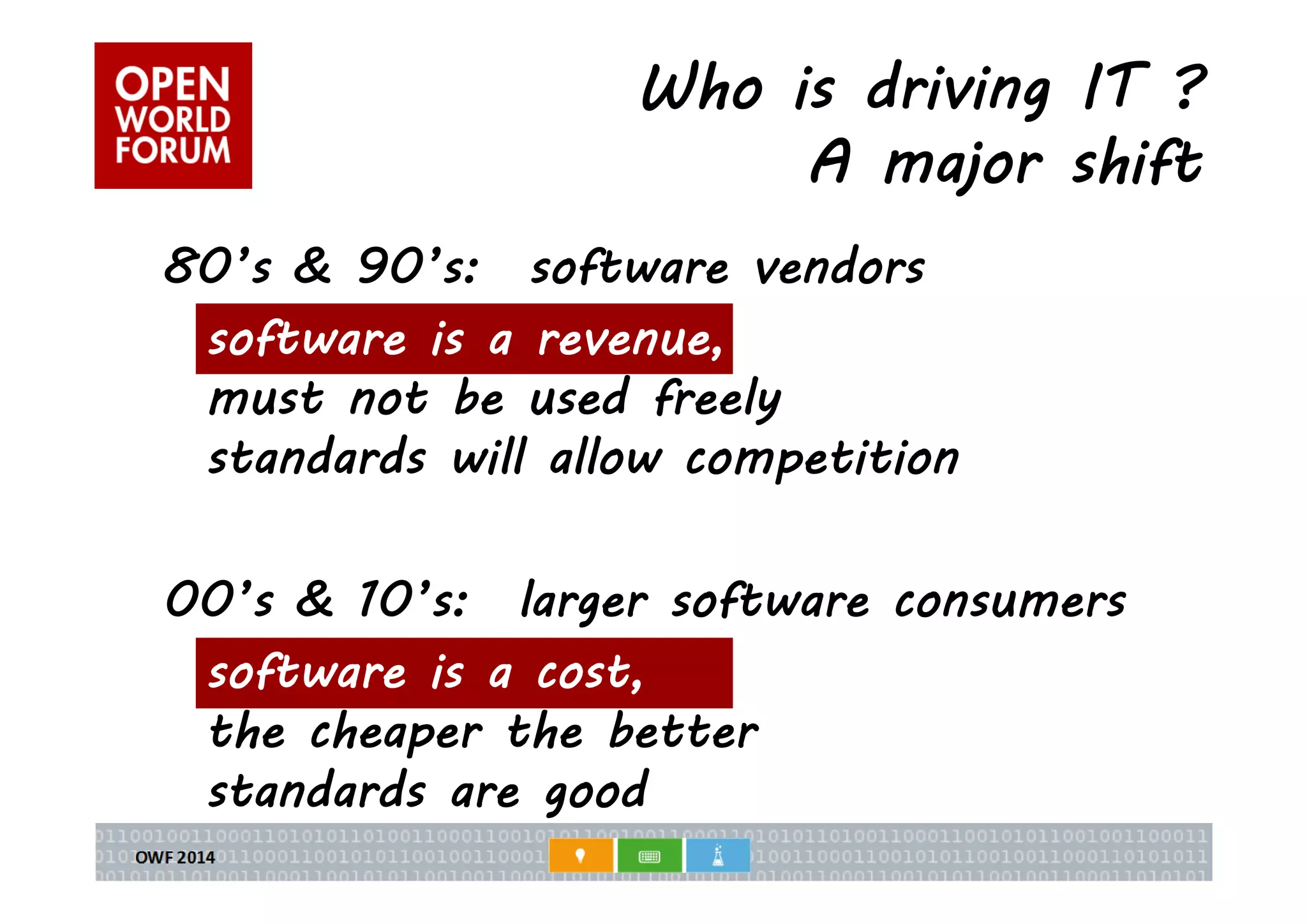 Who is driving IT ? 
A major shift 
80’s & 90’s: software vendors 
software is a revenue, 
must not be used freely 
standards will allow competition 
00’s & 10’s: larger software consumers 
software is a cost, 
the cheaper the better 
standards are good 
 