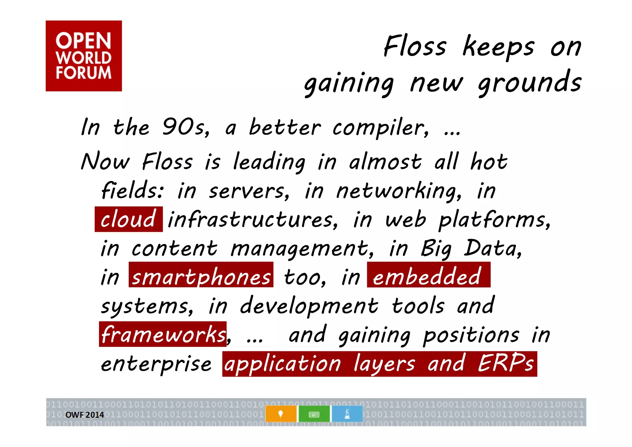 Floss keeps on 
gaining new grounds 
In the 90s, a better compiler, … 
Now Floss is leading in almost all hot 
fields: in servers, in networking, in 
cloud infrastructures, in web platforms, 
in content management, in Big Data, 
in smartphones too, in embedded 
systems, in development tools and 
frameworks, … and gaining positions in 
enterprise application layers and ERPs 
 
