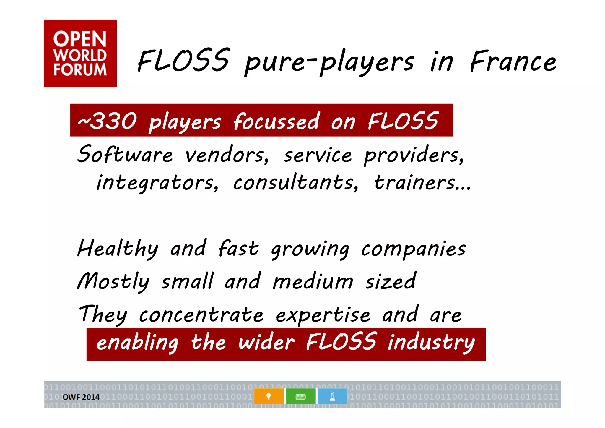 FLOSS pure-players in France 
~330 players focussed on FLOSS 
Software vendors, service providers, 
integrators, consultants, trainers… 
Healthy and fast growing companies 
Mostly small and medium sized 
They concentrate expertise and are 
enabling the wider FLOSS industry 
 