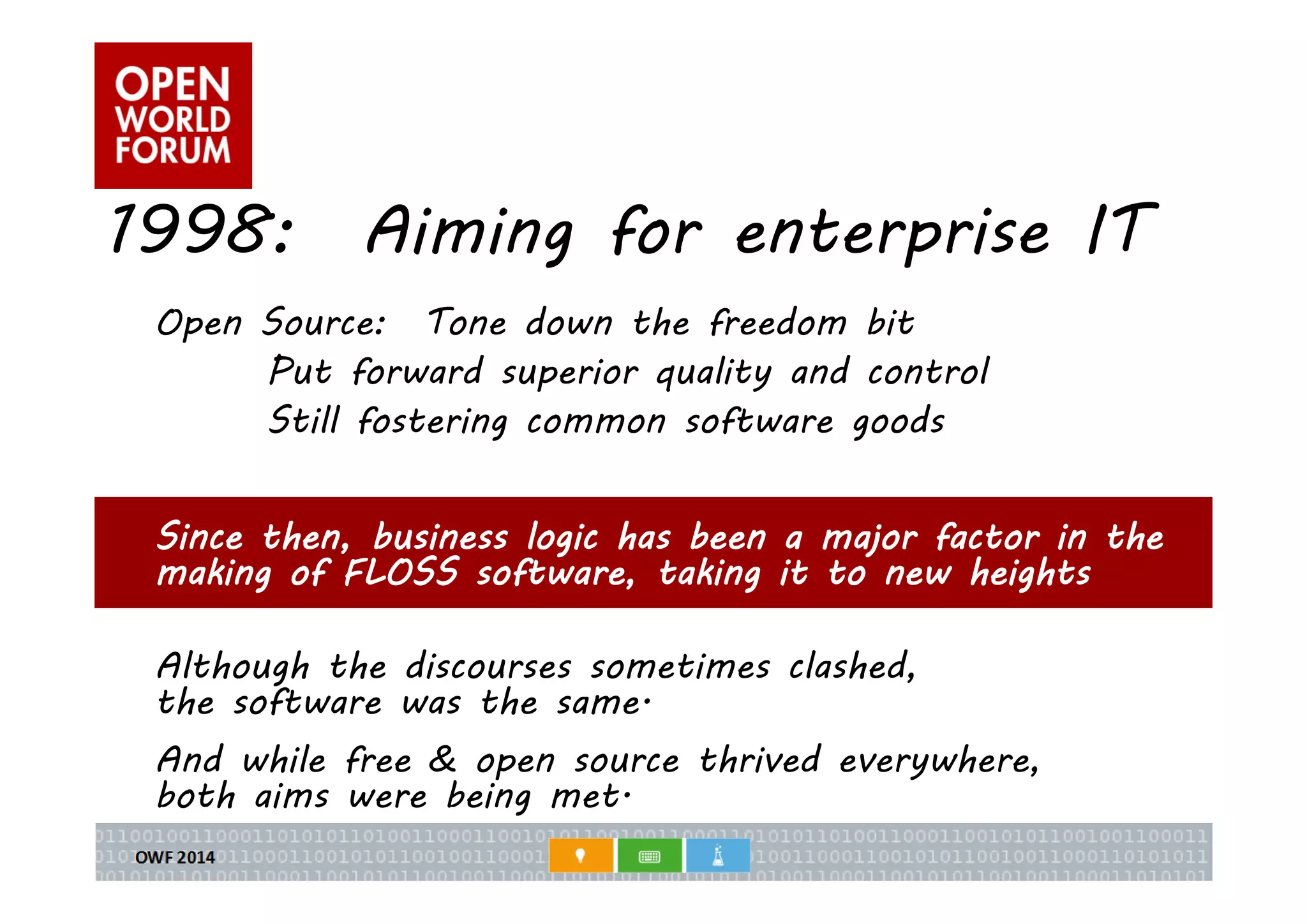1998: Aiming for enterprise IT 
Open Source: Tone down the freedom bit 
Put forward superior quality and control 
Still fostering common software goods 
Since then, business logic has been a major factor in the 
making of FLOSS software, taking it to new heights 
Although the discourses sometimes clashed, 
the software was the same. 
And while free & open source thrived everywhere, 
both aims were being met. 
 