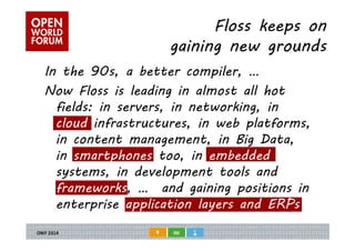 Floss keeps on 
gaining new grounds 
In the 90s, a better compiler, … 
Now Floss is leading in almost all hot 
fields: in servers, in networking, in 
cloud infrastructures, in web platforms, 
in content management, in Big Data, 
in smartphones too, in embedded 
systems, in development tools and 
frameworks, … and gaining positions in 
enterprise application layers and ERPs 
 