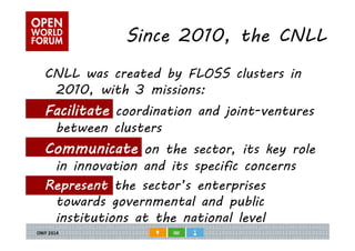 Since 2010, the CNLL 
CNLL was created by FLOSS clusters in 
2010, with 3 missions: 
Facilitate coordination and joint-ventures 
between clusters 
Communicate on the sector, its key role 
in innovation and its specific concerns 
Represent the sector’s enterprises 
towards governmental and public 
institutions at the national level 
 