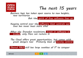 The next 15 years 
Business logic has taken open source to new heights, 
new territories 
But the spirit of free software lives on 
Keeping control over the software that controls our 
lives has never been more vital 
After the Snowden revelations, trust in software is 
broken, only Floss can restore it 
The Cloud offers great opportunities, but comes with 
great dangers too. Primarily that of loosing control 
Shared R&D still has large swathes of IT to conquer 

