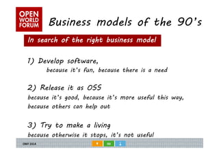 Business models of the 90’s 
In search of the right business model 
1) Develop software, 
because it’s fun, because there is a need 
2) Release it as OSS 
because it’s good, because it’s more useful this way, 
because others can help out 
3) Try to make a living 
because otherwise it stops, it’s not useful 
 