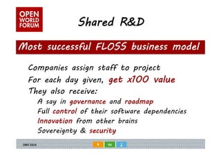 Shared R&D 
Most successful FLOSS business model 
Companies assign staff to project 
For each day given, get x100 value 
They also receive: 
A say in governance and roadmap 
Full control of their software dependencies 
Innovation from other brains 
Sovereignty & security 
 