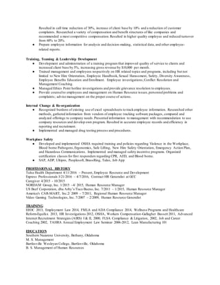Resulted in call time reduction of 30%, increase of client base by 10% and a reduction of customer
complaints. Researched a variety of compensation and benefit structures of like companies and
recommended a most competitive compensation.Resulted in higher quality employee and reduced turnover
from 60% to 20%.
● Prepare employee information for analysis and decision-making, statistical data, and other employee-
related reports.
Training, Teaming & Leadership Development
● Development and administration of a training program that improved quality of service to clients and
increased client base by 5%, increasing gross revenue by $10,000 per month.
● Trained management and employees respectively on HR related topics and programs, including but not
limited to New Hire Orientation, Employee Handbook, Sexual Harassment, Safety, Diversity Awareness,
Employee Benefits Education and Enrollment. Employee investigations,Conflict Resolution and
Management Coaching.
● Managed Ethics Point hotline investigations and provide grievance resolution to employees.
● Provide counselto employees and management on Human Resource issues,personnelproblems and
complaints; advise management on the proper course of actions.
Internal Change & Re-organization
● Recognized burdens of existing use of excel spreadsheets to trackemployee information. Researched other
methods, gathered information from vendors of employee tracking software packages, compared and
analyzed offerings to company needs.Presented information to management with recommendation to use
company resources and develop own program. Resulted in accurate employee records and efficiency in
reporting and recruitment.
● Implemented and managed drug testing process and procedures.
Workplace Safety
● Developed and implemented OSHA required training and policies regarding Violence in the Workplace,
Blood borne Pathogens,Ergonomics, Safe Lifting, New Hire Safety Orientation, Emergency Action Plan,
and Hazardous Communications. Implemented and managed safety incentive programs. Organized
certification classes for first responders regarding CPR, AED, and Blood borne.
● SAP, ADP, Ultipro, Peoplesoft, BrassRing, Taleo, Job App
PROFESSIONAL HISTORY
Tulsa Health Department 4/11/2016 – Present, Employee Resource and Development
Express Professionals 3/21/2016 – 4/7/2016, Contract HR Generalist at GCC
Caregiver 4/2015 - 10/2015
NORDAM Group, Inc. 1/2015 –4/ 2015, Human Resource Manager
US Beef Corporation, dba Arby’s/Taco Bueno, Inc. 7/2011 – 1/2015, Human Resource Manager
America's CAR-MART, Inc.2/ 2009 – 7/2011, Regional Human Resource Manager
Video Gaming Technologies, Inc. 7/2007 – 2/2009, Human Resource Generalist
TRAINING
EEOC 2013, Employment Law 2014, FMLA and ADA Compliance 2014, Wellness Programs and Healthcare
Reform-Equifax 2013, HR Investigations 2012, OSHA, Workers Compensation-Gallagher Bassett 2011, Advanced
Internet Recruitment Strategies (AIRS) I & II, 2000, FLSA Compliance & Litigation, 2002, Job and Career
Coaching 2002, TAHRA Annual Employment Law Seminar 2006-2012, Lean Manufacturing 101
EDUCATION
Southern Nazarene University, Bethany, Oklahoma
M. S. Management
Bartlesville Wesleyan College, Bartlesville, Oklahoma
B. S. Management of Human Resources
 