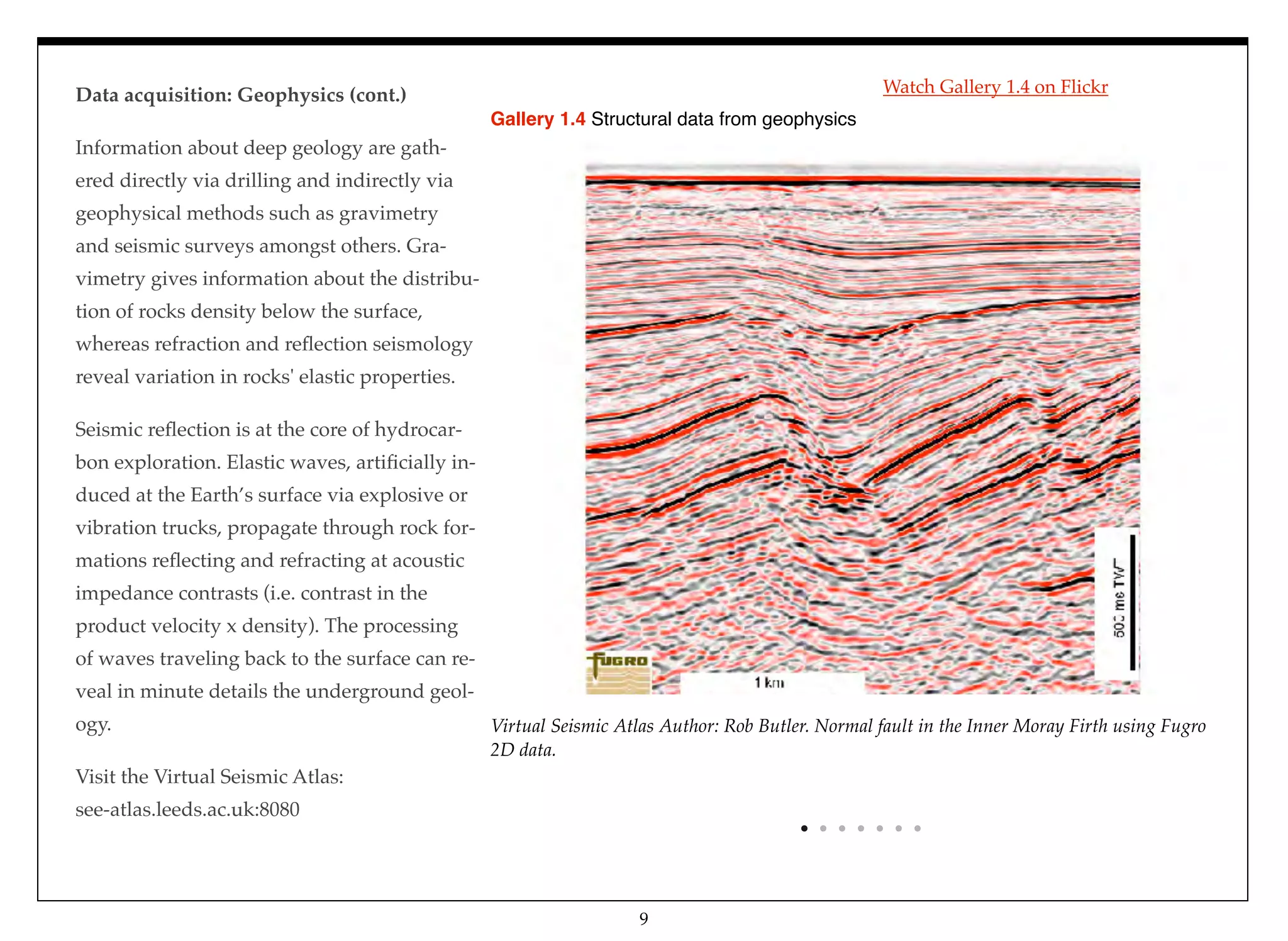 Data acquisition: Geophysics (cont.)
Information about deep geology are gath-
ered directly via drilling and indirectly via
geophysical methods such as gravimetry
and seismic surveys amongst others. Gra-
vimetry gives information about the distribu-
tion of rocks density below the surface,
whereas refraction and reﬂection seismology
reveal variation in rocks' elastic properties.
Seismic reﬂection is at the core of hydrocar-
bon exploration. Elastic waves, artiﬁcially in-
duced at the Earth’s surface via explosive or
vibration trucks, propagate through rock for-
mations reﬂecting and refracting at acoustic
impedance contrasts (i.e. contrast in the
product velocity x density). The processing
of waves traveling back to the surface can re-
veal in minute details the underground geol-
ogy.
Visit the Virtual Seismic Atlas:
see-atlas.leeds.ac.uk:8080
Virtual Seismic Atlas Author: Rob Butler. Normal fault in the Inner Moray Firth using Fugro
2D data.
Gallery 1.4 Structural data from geophysics
9
Watch Gallery 1.4 on Flickr
 