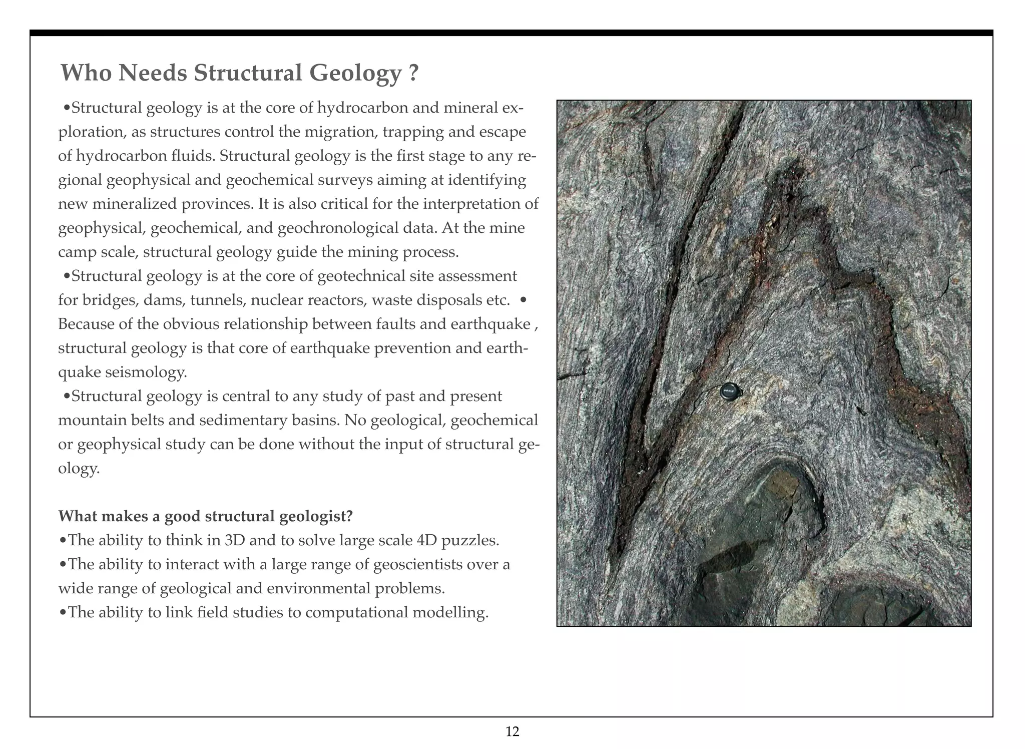 Who Needs Structural Geology ?
•Structural geology is at the core of hydrocarbon and mineral ex-
ploration, as structures control the migration, trapping and escape
of hydrocarbon ﬂuids. Structural geology is the ﬁrst stage to any re-
gional geophysical and geochemical surveys aiming at identifying
new mineralized provinces. It is also critical for the interpretation of
geophysical, geochemical, and geochronological data. At the mine
camp scale, structural geology guide the mining process. 
•Structural geology is at the core of geotechnical site assessment
for bridges, dams, tunnels, nuclear reactors, waste disposals etc. •
Because of the obvious relationship between faults and earthquake ,
structural geology is that core of earthquake prevention and earth-
quake seismology. 
•Structural geology is central to any study of past and present
mountain belts and sedimentary basins. No geological, geochemical
or geophysical study can be done without the input of structural ge-
ology.
What makes a good structural geologist?
•The ability to think in 3D and to solve large scale 4D puzzles. 
•The ability to interact with a large range of geoscientists over a
wide range of geological and environmental problems. 
•The ability to link ﬁeld studies to computational modelling.
12
 