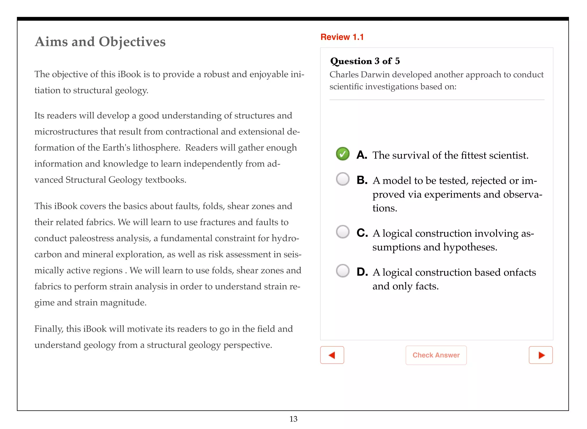 Aims and Objectives Review 1.1
Check Answer
Question 3 of 5
Charles Darwin developed another approach to conduct
scientiﬁc investigations based on:
A. The survival of the ﬁttest scientist.
B. A model to be tested, rejected or im-
proved via experiments and observa-
tions.
C. A logical construction involving as-
sumptions and hypotheses.
D. A logical construction based onfacts
and only facts.
The objective of this iBook is to provide a robust and enjoyable ini-
tiation to structural geology.
Its readers will develop a good understanding of structures and
microstructures that result from contractional and extensional de-
formation of the Earth's lithosphere. Readers will gather enough
information and knowledge to learn independently from ad-
vanced Structural Geology textbooks.
This iBook covers the basics about faults, folds, shear zones and
their related fabrics. We will learn to use fractures and faults to
conduct paleostress analysis, a fundamental constraint for hydro-
carbon and mineral exploration, as well as risk assessment in seis-
mically active regions . We will learn to use folds, shear zones and
fabrics to perform strain analysis in order to understand strain re-
gime and strain magnitude.
Finally, this iBook will motivate its readers to go in the ﬁeld and
understand geology from a structural geology perspective.
13
 