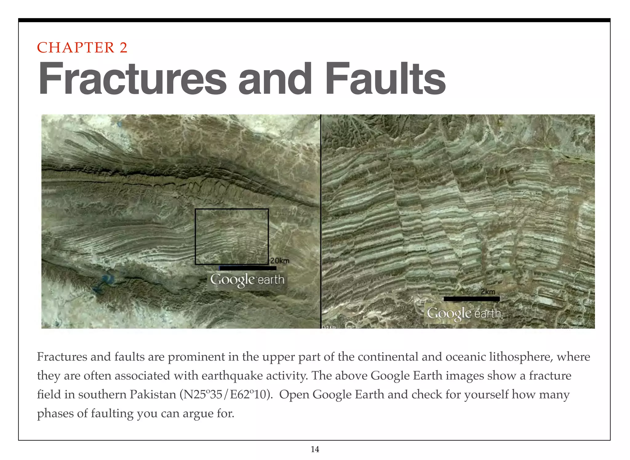 Fractures and faults are prominent in the upper part of the continental and oceanic lithosphere, where
they are often associated with earthquake activity. The above Google Earth images show a fracture
ﬁeld in southern Pakistan (N25º35/E62º10). Open Google Earth and check for yourself how many
phases of faulting you can argue for.
CHAPTER 2
14
Fractures and Faults
 