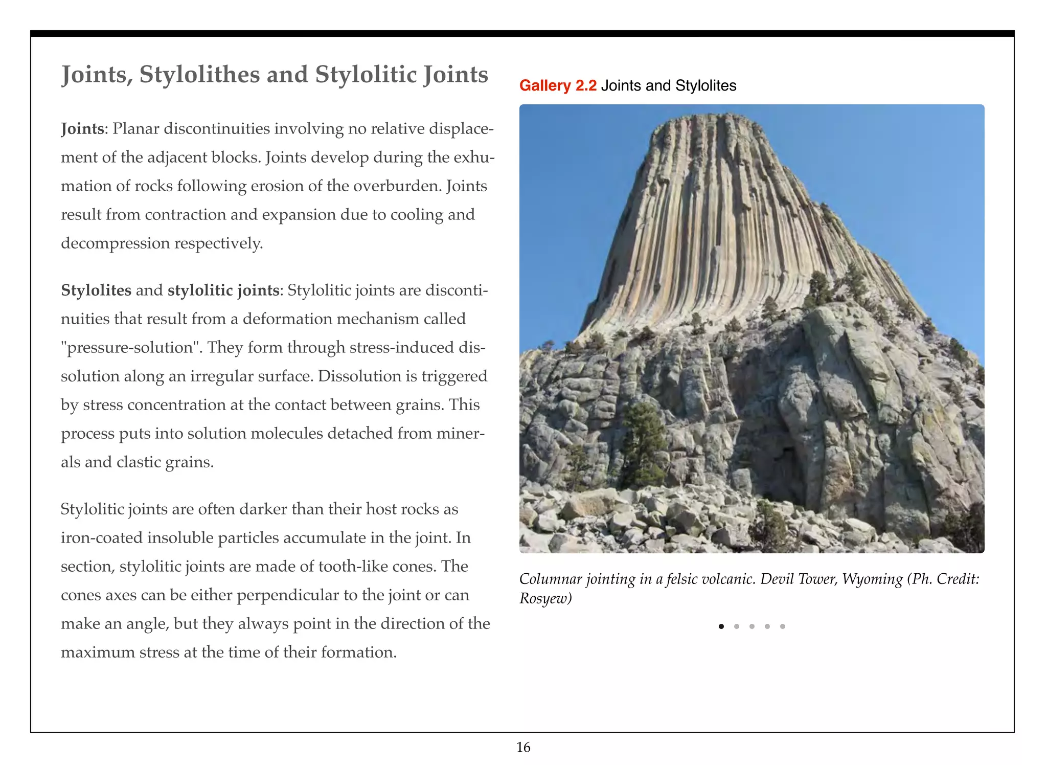 Joints, Stylolithes and Stylolitic Joints
16
Joints: Planar discontinuities involving no relative displace-
ment of the adjacent blocks. Joints develop during the exhu-
mation of rocks following erosion of the overburden. Joints
result from contraction and expansion due to cooling and
decompression respectively.
Stylolites and stylolitic joints: Stylolitic joints are disconti-
nuities that result from a deformation mechanism called
"pressure-solution". They form through stress-induced dis-
solution along an irregular surface. Dissolution is triggered
by stress concentration at the contact between grains. This
process puts into solution molecules detached from miner-
als and clastic grains.
Stylolitic joints are often darker than their host rocks as
iron-coated insoluble particles accumulate in the joint. In
section, stylolitic joints are made of tooth-like cones. The
cones axes can be either perpendicular to the joint or can
make an angle, but they always point in the direction of the
maximum stress at the time of their formation.
Columnar jointing in a felsic volcanic. Devil Tower, Wyoming (Ph. Credit:
Rosyew)
Gallery 2.2 Joints and Stylolites
 