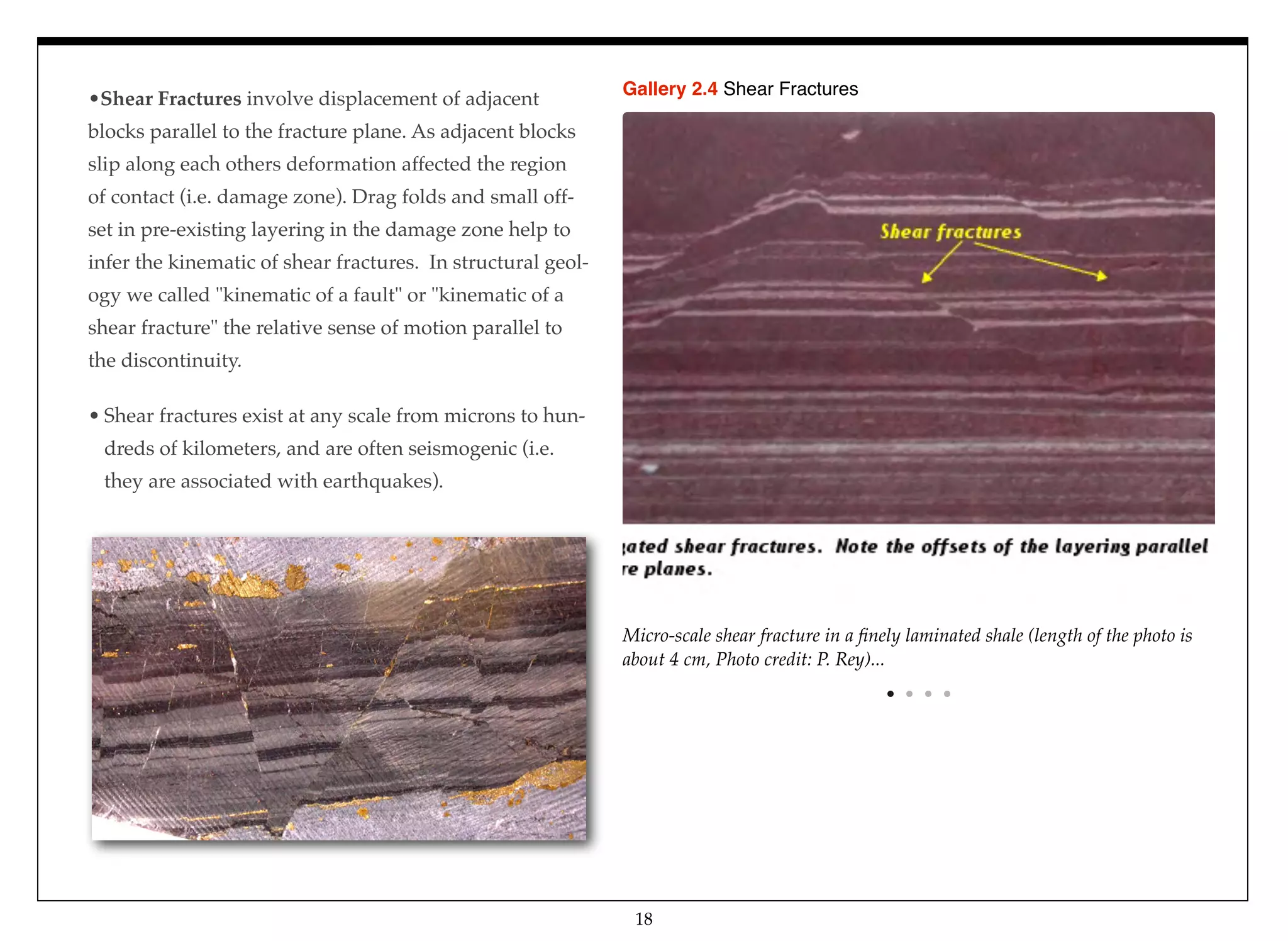 18
Micro-scale shear fracture in a ﬁnely laminated shale (length of the photo is
about 4 cm, Photo credit: P. Rey)...
Gallery 2.4 Shear Fractures
•Shear Fractures involve displacement of adjacent
blocks parallel to the fracture plane. As adjacent blocks
slip along each others deformation affected the region
of contact (i.e. damage zone). Drag folds and small off-
set in pre-existing layering in the damage zone help to
infer the kinematic of shear fractures. In structural geol-
ogy we called "kinematic of a fault" or "kinematic of a
shear fracture" the relative sense of motion parallel to
the discontinuity.
• Shear fractures exist at any scale from microns to hun-
dreds of kilometers, and are often seismogenic (i.e.
they are associated with earthquakes).
 