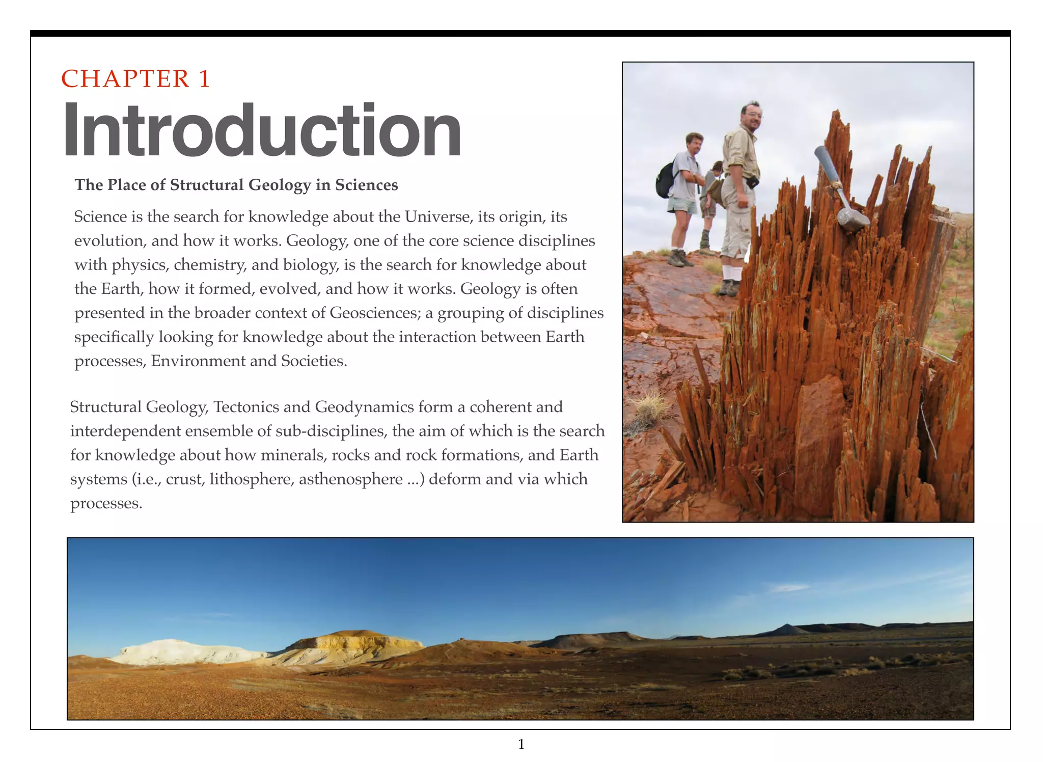 The Place of Structural Geology in Sciences  
Science is the search for knowledge about the Universe, its origin, its
evolution, and how it works. Geology, one of the core science disciplines
with physics, chemistry, and biology, is the search for knowledge about
the Earth, how it formed, evolved, and how it works. Geology is often
presented in the broader context of Geosciences; a grouping of disciplines
speciﬁcally looking for knowledge about the interaction between Earth
processes, Environment and Societies.
CHAPTER 1
1
Introduction
Structural Geology, Tectonics and Geodynamics form a coherent and
interdependent ensemble of sub-disciplines, the aim of which is the search
for knowledge about how minerals, rocks and rock formations, and Earth
systems (i.e., crust, lithosphere, asthenosphere ...) deform and via which
processes.
 