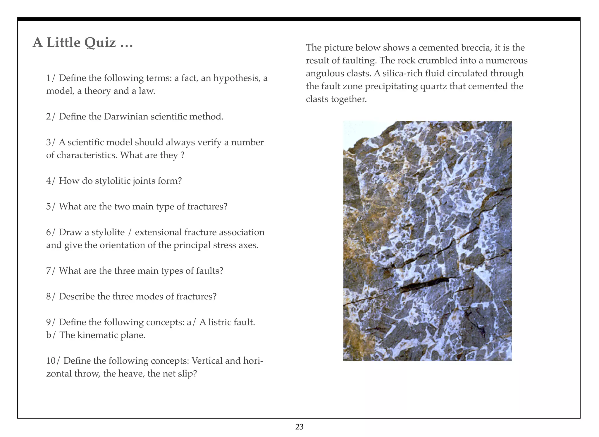 A Little Quiz … 
23
1/ Deﬁne the following terms: a fact, an hypothesis, a
model, a theory and a law.
2/ Deﬁne the Darwinian scientiﬁc method.
3/ A scientiﬁc model should always verify a number
of characteristics. What are they ?
4/ How do stylolitic joints form?
5/ What are the two main type of fractures?
6/ Draw a stylolite / extensional fracture association
and give the orientation of the principal stress axes.
7/ What are the three main types of faults?
8/ Describe the three modes of fractures?
9/ Deﬁne the following concepts: a/ A listric fault.
b/ The kinematic plane.
10/ Deﬁne the following concepts: Vertical and hori-
zontal throw, the heave, the net slip?
The picture below shows a cemented breccia, it is the
result of faulting. The rock crumbled into a numerous
angulous clasts. A silica-rich ﬂuid circulated through
the fault zone precipitating quartz that cemented the
clasts together.
 