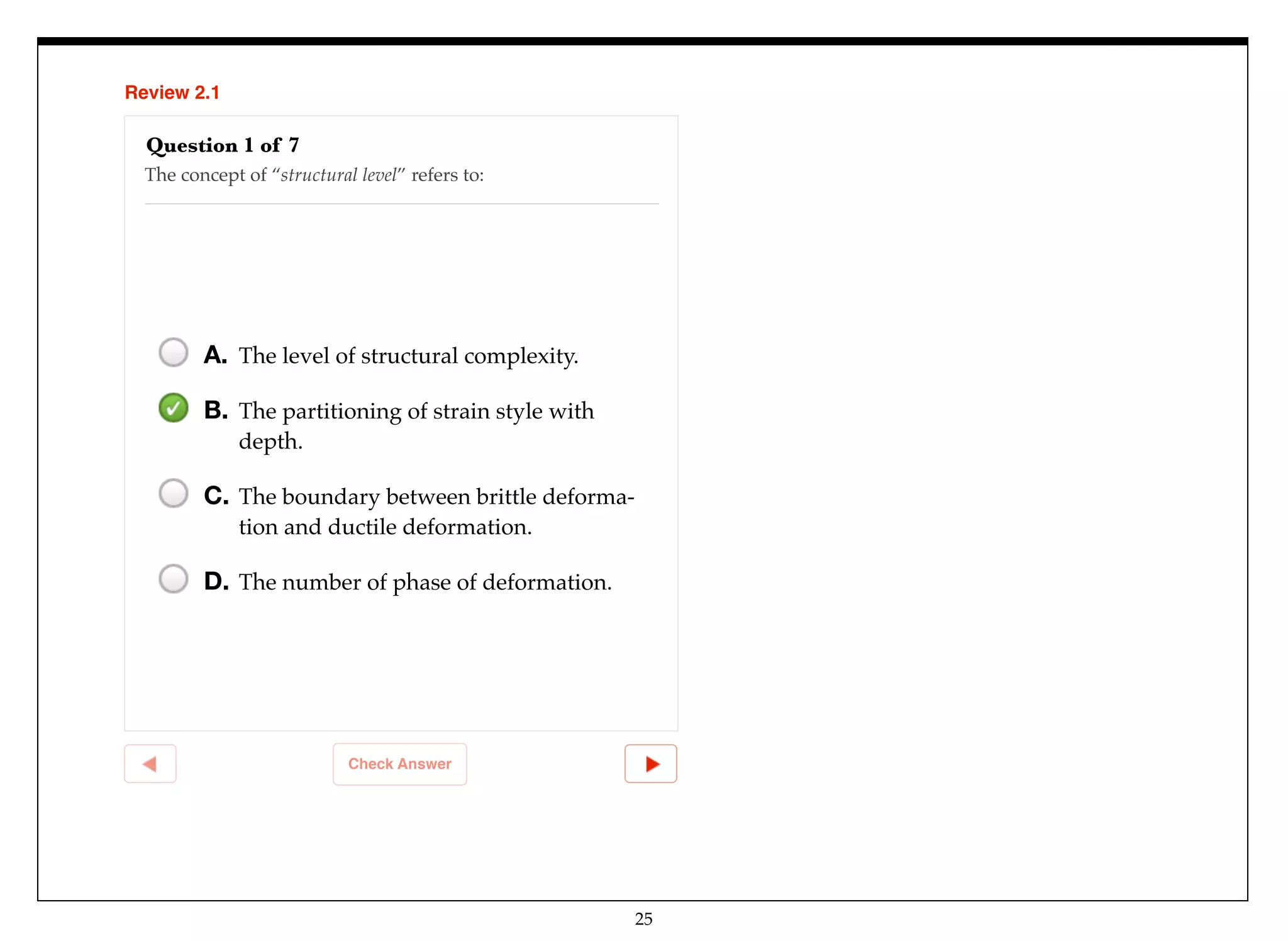25
Review 2.1
Check Answer
Question 1 of 7
The concept of “structural level” refers to:
A. The level of structural complexity.
B. The partitioning of strain style with
depth.
C. The boundary between brittle deforma-
tion and ductile deformation.
D. The number of phase of deformation.
 