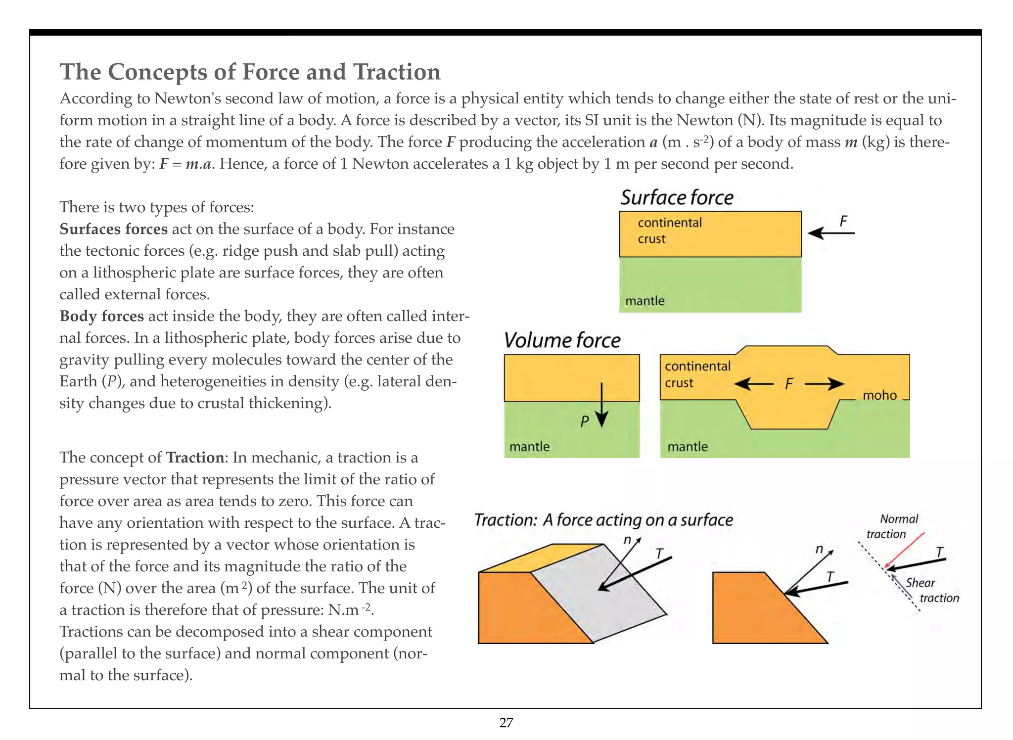 The Concepts of Force and Traction
27
There is two types of forces:
Surfaces forces act on the surface of a body. For instance
the tectonic forces (e.g. ridge push and slab pull) acting
on a lithospheric plate are surface forces, they are often
called external forces.
Body forces act inside the body, they are often called inter-
nal forces. In a lithospheric plate, body forces arise due to
gravity pulling every molecules toward the center of the
Earth (P), and heterogeneities in density (e.g. lateral den-
sity changes due to crustal thickening).
According to Newton's second law of motion, a force is a physical entity which tends to change either the state of rest or the uni-
form motion in a straight line of a body. A force is described by a vector, its SI unit is the Newton (N). Its magnitude is equal to
the rate of change of momentum of the body. The force F producing the acceleration a (m . s-2) of a body of mass m (kg) is there-
fore given by: F = m.a. Hence, a force of 1 Newton accelerates a 1 kg object by 1 m per second per second.
The concept of Traction: In mechanic, a traction is a
pressure vector that represents the limit of the ratio of
force over area as area tends to zero. This force can
have any orientation with respect to the surface. A trac-
tion is represented by a vector whose orientation is
that of the force and its magnitude the ratio of the
force (N) over the area (m 2) of the surface. The unit of
a traction is therefore that of pressure: N.m -2.
Tractions can be decomposed into a shear component
(parallel to the surface) and normal component (nor-
mal to the surface).
 