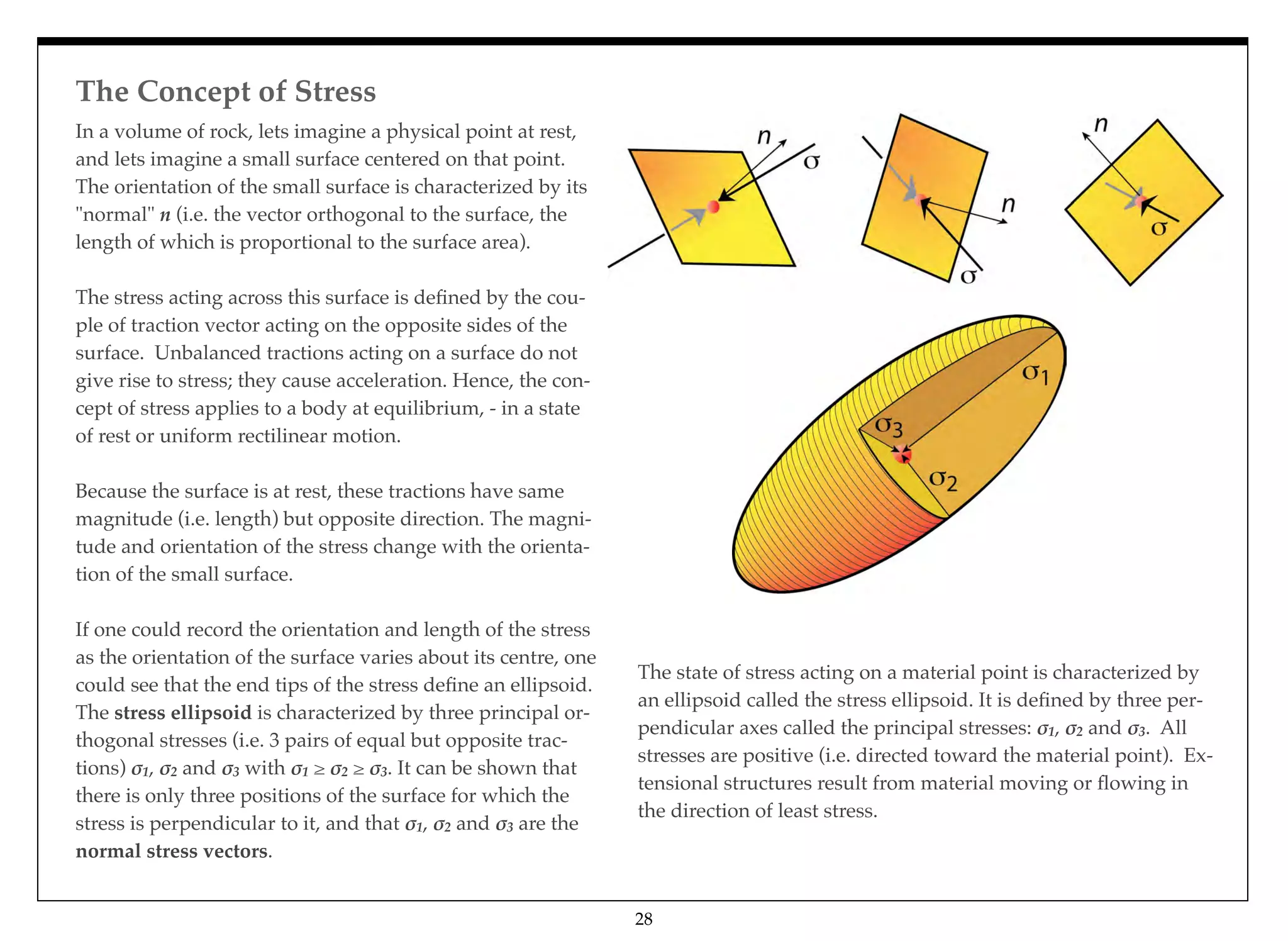 The Concept of Stress
28
In a volume of rock, lets imagine a physical point at rest,
and lets imagine a small surface centered on that point.
The orientation of the small surface is characterized by its
"normal" n (i.e. the vector orthogonal to the surface, the
length of which is proportional to the surface area).
The stress acting across this surface is deﬁned by the cou-
ple of traction vector acting on the opposite sides of the
surface. Unbalanced tractions acting on a surface do not
give rise to stress; they cause acceleration. Hence, the con-
cept of stress applies to a body at equilibrium, - in a state
of rest or uniform rectilinear motion.
Because the surface is at rest, these tractions have same
magnitude (i.e. length) but opposite direction. The magni-
tude and orientation of the stress change with the orienta-
tion of the small surface.
If one could record the orientation and length of the stress
as the orientation of the surface varies about its centre, one
could see that the end tips of the stress deﬁne an ellipsoid.
The stress ellipsoid is characterized by three principal or-
thogonal stresses (i.e. 3 pairs of equal but opposite trac-
tions) !1, !2 and !3 with !1 ≥ !2 ≥ !3. It can be shown that
there is only three positions of the surface for which the
stress is perpendicular to it, and that !1, !2 and !3 are the
normal stress vectors.
The state of stress acting on a material point is characterized by
an ellipsoid called the stress ellipsoid. It is deﬁned by three per-
pendicular axes called the principal stresses: !1, !2 and !3. All
stresses are positive (i.e. directed toward the material point). Ex-
tensional structures result from material moving or ﬂowing in
the direction of least stress.
 