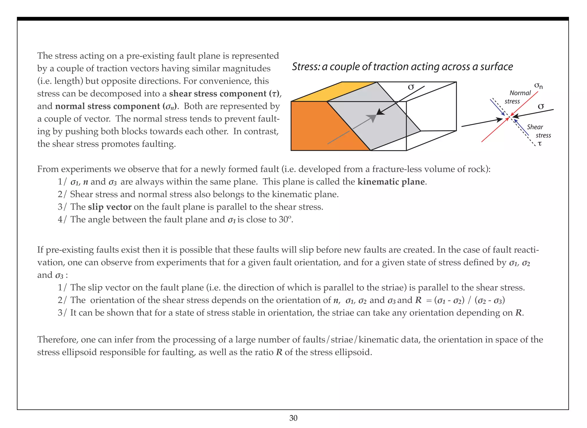 The stress acting on a pre-existing fault plane is represented
by a couple of traction vectors having similar magnitudes
(i.e. length) but opposite directions. For convenience, this
stress can be decomposed into a shear stress component ($),
and normal stress component (!n). Both are represented by
a couple of vector. The normal stress tends to prevent fault-
ing by pushing both blocks towards each other. In contrast,
the shear stress promotes faulting.
From experiments we observe that for a newly formed fault (i.e. developed from a fracture-less volume of rock): #
# 1/ !1, n and !3 are always within the same plane. This plane is called the kinematic plane.
# 2/ Shear stress and normal stress also belongs to the kinematic plane.
# 3/ The slip vector on the fault plane is parallel to the shear stress.
# 4/ The angle between the fault plane and !1 is close to 30º.
If pre-existing faults exist then it is possible that these faults will slip before new faults are created. In the case of fault reacti-
vation, one can observe from experiments that for a given fault orientation, and for a given state of stress deﬁned by !1, !2
and !3 :
# 1/ The slip vector on the fault plane (i.e. the direction of which is parallel to the striae) is parallel to the shear stress.
# 2/ The orientation of the shear stress depends on the orientation of n, !1, !2 and !3 and R = (!1 - !2) / (!2 - !3)
# 3/ It can be shown that for a state of stress stable in orientation, the striae can take any orientation depending on R.
30
Therefore, one can infer from the processing of a large number of faults/striae/kinematic data, the orientation in space of the
stress ellipsoid responsible for faulting, as well as the ratio R of the stress ellipsoid.
Stress:a couple of traction acting across a surface
Normal
stress
Shear
stress
n
 
