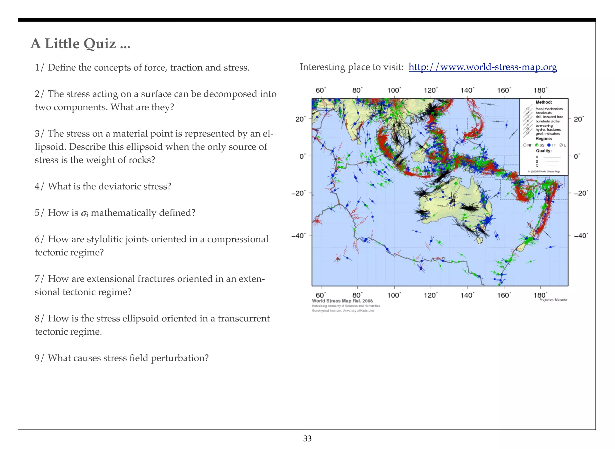A Little Quiz ...
33
1/ Deﬁne the concepts of force, traction and stress.
2/ The stress acting on a surface can be decomposed into
two components. What are they?
3/ The stress on a material point is represented by an el-
lipsoid. Describe this ellipsoid when the only source of
stress is the weight of rocks?
4/ What is the deviatoric stress?
5/ How is !i mathematically deﬁned?
6/ How are stylolitic joints oriented in a compressional
tectonic regime?
7/ How are extensional fractures oriented in an exten-
sional tectonic regime?
8/ How is the stress ellipsoid oriented in a transcurrent
tectonic regime.
9/ What causes stress ﬁeld perturbation?
Interesting place to visit: http://www.world-stress-map.org
 