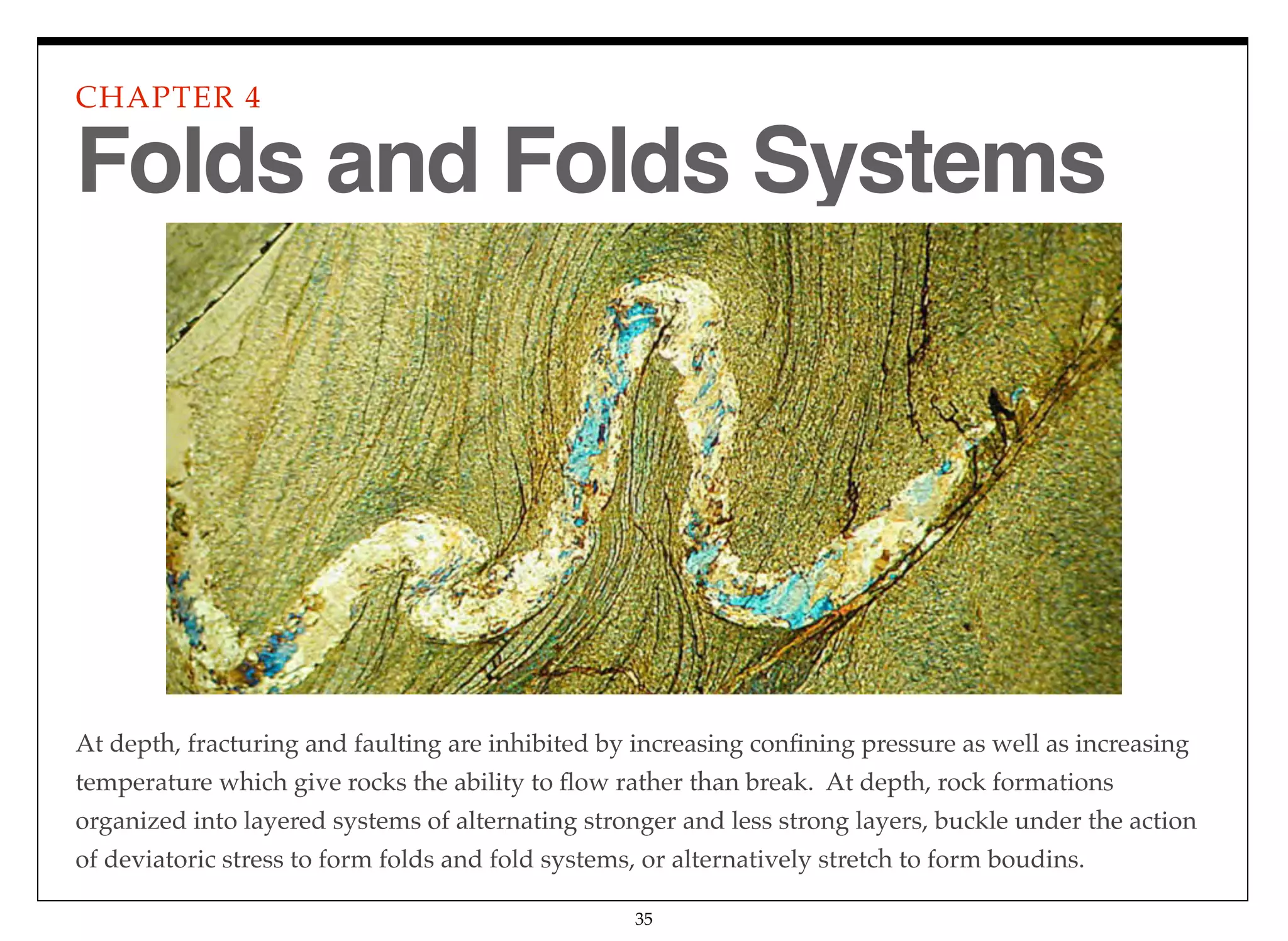 At depth, fracturing and faulting are inhibited by increasing conﬁning pressure as well as increasing
temperature which give rocks the ability to ﬂow rather than break. At depth, rock formations
organized into layered systems of alternating stronger and less strong layers, buckle under the action
of deviatoric stress to form folds and fold systems, or alternatively stretch to form boudins.
CHAPTER 4
35
Folds and Folds Systems
 