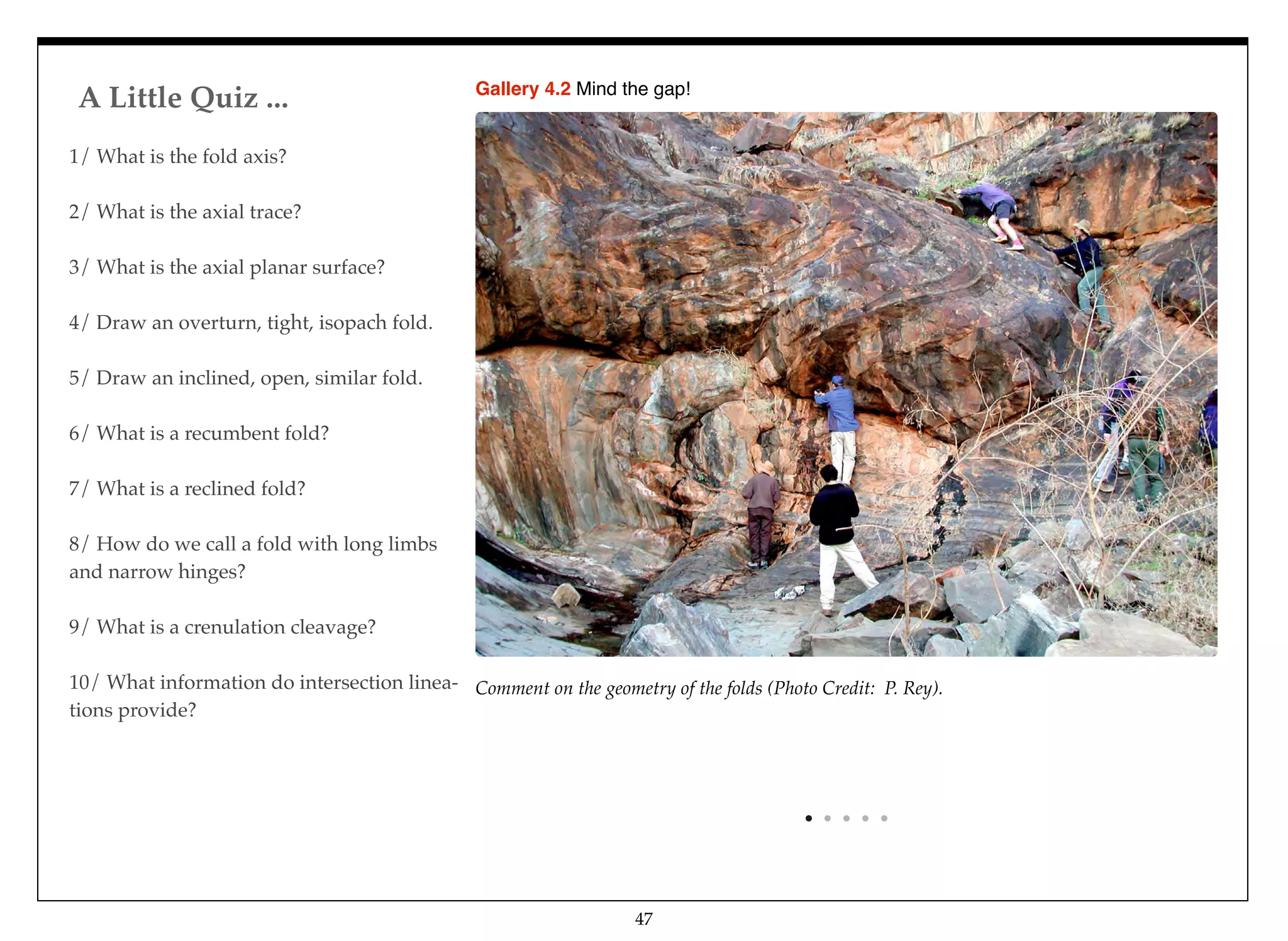 A Little Quiz ...
47
1/ What is the fold axis?
2/ What is the axial trace?
3/ What is the axial planar surface?
4/ Draw an overturn, tight, isopach fold.
5/ Draw an inclined, open, similar fold.
6/ What is a recumbent fold?
7/ What is a reclined fold?
8/ How do we call a fold with long limbs
and narrow hinges?
9/ What is a crenulation cleavage?
10/ What information do intersection linea-
tions provide?
Comment on the geometry of the folds (Photo Credit: P. Rey).
Gallery 4.2 Mind the gap!
 