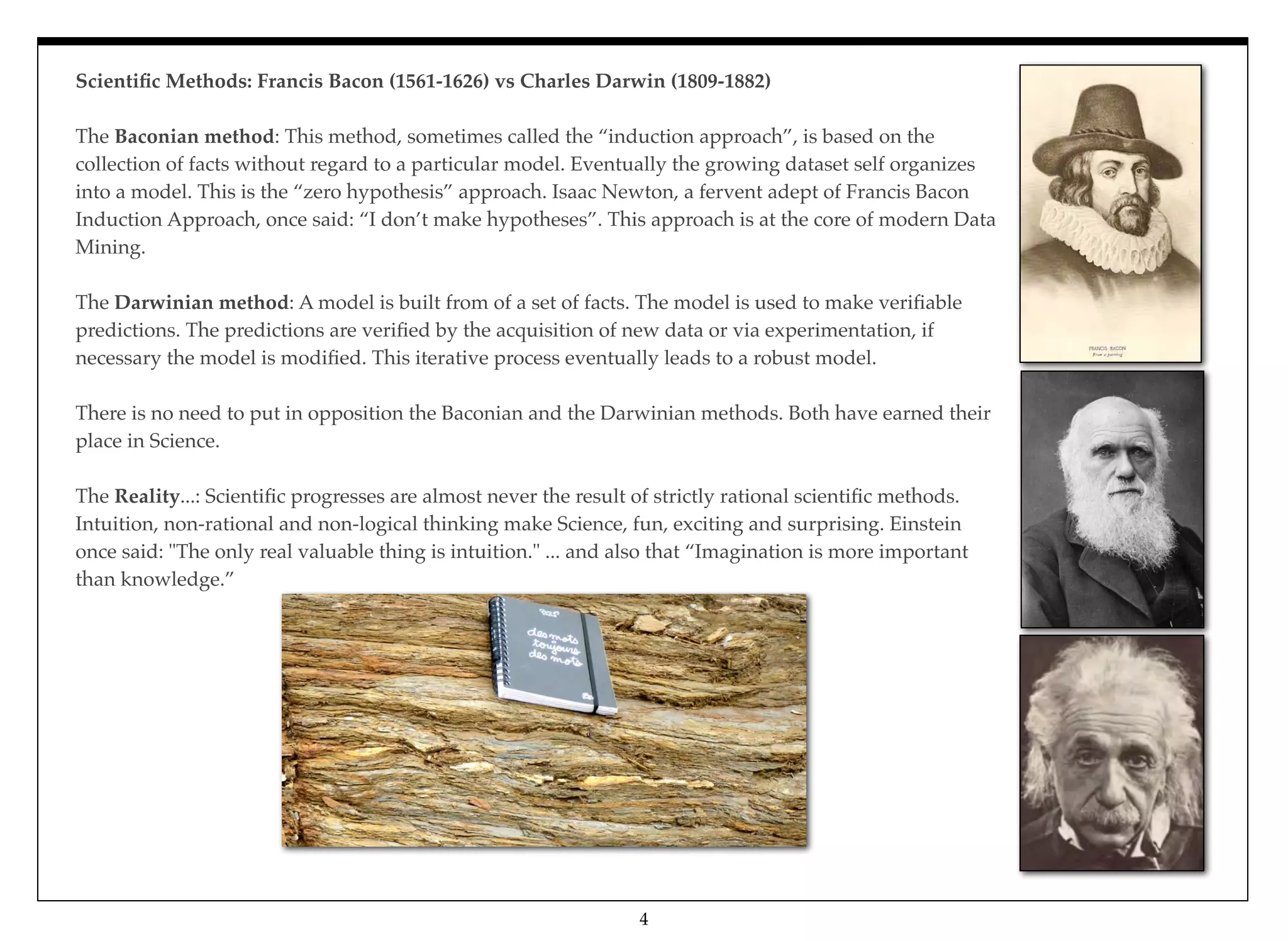 Scientiﬁc Methods: Francis Bacon (1561-1626) vs Charles Darwin (1809-1882)
The Baconian method: This method, sometimes called the “induction approach”, is based on the
collection of facts without regard to a particular model. Eventually the growing dataset self organizes
into a model. This is the “zero hypothesis” approach. Isaac Newton, a fervent adept of Francis Bacon
Induction Approach, once said: “I don’t make hypotheses”. This approach is at the core of modern Data
Mining.
The Darwinian method: A model is built from of a set of facts. The model is used to make veriﬁable
predictions. The predictions are veriﬁed by the acquisition of new data or via experimentation, if
necessary the model is modiﬁed. This iterative process eventually leads to a robust model.
There is no need to put in opposition the Baconian and the Darwinian methods. Both have earned their
place in Science.
The Reality...: Scientiﬁc progresses are almost never the result of strictly rational scientiﬁc methods.
Intuition, non-rational and non-logical thinking make Science, fun, exciting and surprising. Einstein
once said: "The only real valuable thing is intuition." ... and also that “Imagination is more important
than knowledge.”
4
 