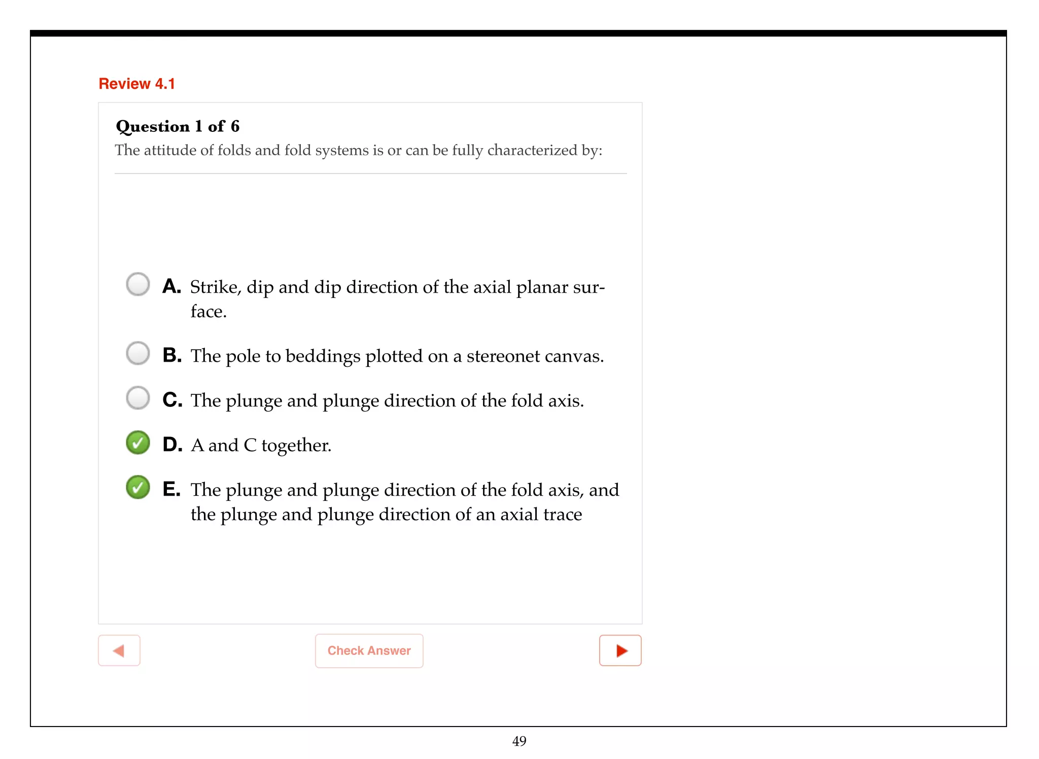 49
Review 4.1
Check Answer
Question 1 of 6
The attitude of folds and fold systems is or can be fully characterized by:
A. Strike, dip and dip direction of the axial planar sur-
face.
B. The pole to beddings plotted on a stereonet canvas.
C. The plunge and plunge direction of the fold axis.
D. A and C together.
E. The plunge and plunge direction of the fold axis, and
the plunge and plunge direction of an axial trace
 