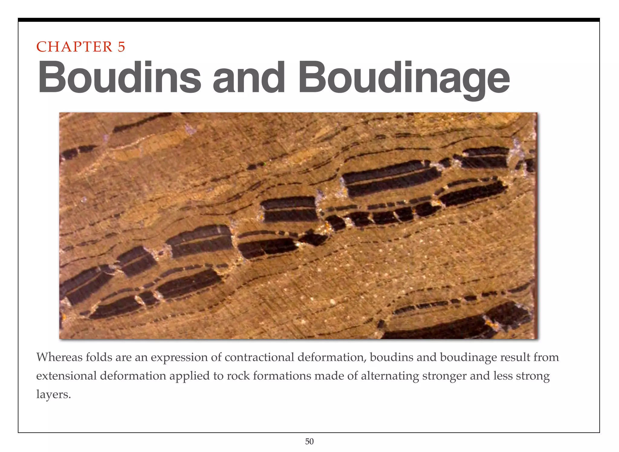 Whereas folds are an expression of contractional deformation, boudins and boudinage result from
extensional deformation applied to rock formations made of alternating stronger and less strong
layers.
CHAPTER 5
50
Boudins and Boudinage
 