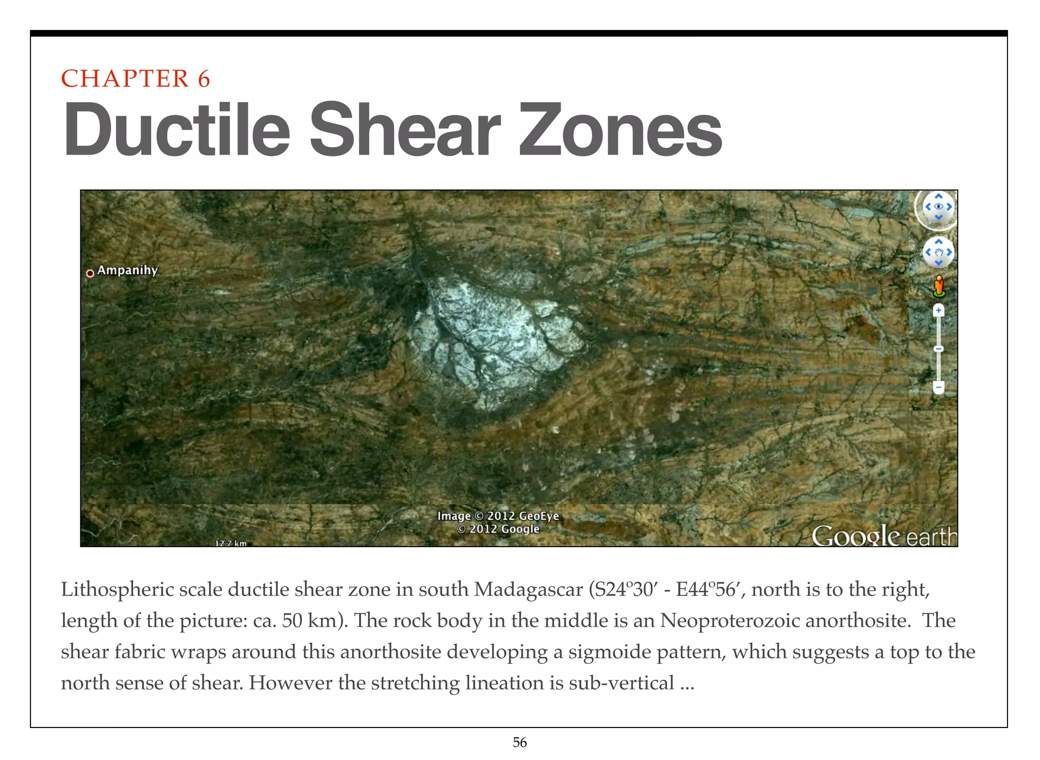 56
Lithospheric scale ductile shear zone in south Madagascar (S24º30’ - E44º56’, north is to the right,
length of the picture: ca. 50 km). The rock body in the middle is an Neoproterozoic anorthosite. The
shear fabric wraps around this anorthosite developing a sigmoide pattern, which suggests a top to the
north sense of shear. However the stretching lineation is sub-vertical ...
CHAPTER 6
Ductile Shear Zones
 