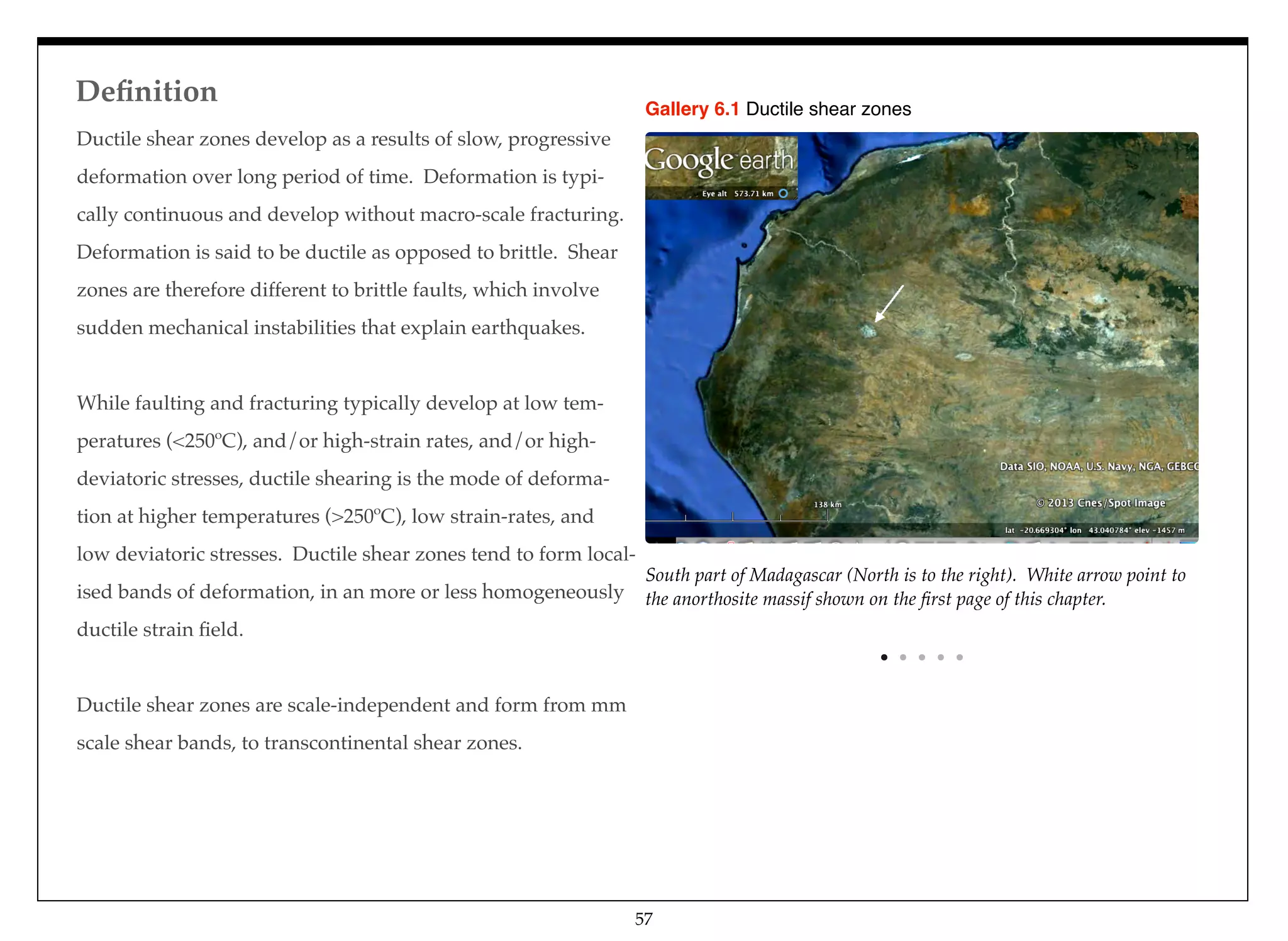 South part of Madagascar (North is to the right). White arrow point to
the anorthosite massif shown on the ﬁrst page of this chapter.
Gallery 6.1 Ductile shear zones
Ductile shear zones develop as a results of slow, progressive
deformation over long period of time. Deformation is typi-
cally continuous and develop without macro-scale fracturing.
Deformation is said to be ductile as opposed to brittle. Shear
zones are therefore different to brittle faults, which involve
sudden mechanical instabilities that explain earthquakes.
While faulting and fracturing typically develop at low tem-
peratures (<250ºC), and/or high-strain rates, and/or high-
deviatoric stresses, ductile shearing is the mode of deforma-
tion at higher temperatures (>250ºC), low strain-rates, and
low deviatoric stresses. Ductile shear zones tend to form local-
ised bands of deformation, in an more or less homogeneously
ductile strain ﬁeld.
Ductile shear zones are scale-independent and form from mm
scale shear bands, to transcontinental shear zones.
Deﬁnition
57
 
