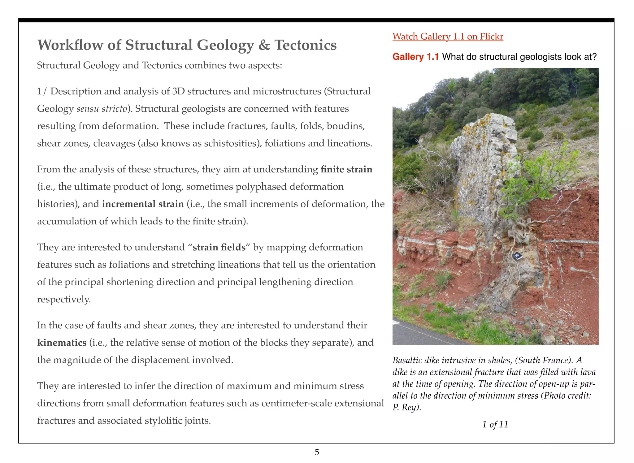 Workﬂow of Structural Geology & Tectonics
Structural Geology and Tectonics combines two aspects:
1/ Description and analysis of 3D structures and microstructures (Structural
Geology sensu stricto). Structural geologists are concerned with features
resulting from deformation. These include fractures, faults, folds, boudins,
shear zones, cleavages (also knows as schistosities), foliations and lineations.
From the analysis of these structures, they aim at understanding ﬁnite strain
(i.e., the ultimate product of long, sometimes polyphased deformation
histories), and incremental strain (i.e., the small increments of deformation, the
accumulation of which leads to the ﬁnite strain).
They are interested to understand “strain ﬁelds” by mapping deformation
features such as foliations and stretching lineations that tell us the orientation
of the principal shortening direction and principal lengthening direction
respectively.
In the case of faults and shear zones, they are interested to understand their
kinematics (i.e., the relative sense of motion of the blocks they separate), and
the magnitude of the displacement involved.
They are interested to infer the direction of maximum and minimum stress
directions from small deformation features such as centimeter-scale extensional
fractures and associated stylolitic joints. 1 of 11
Basaltic dike intrusive in shales, (South France). A
dike is an extensional fracture that was ﬁlled with lava
at the time of opening. The direction of open-up is par-
allel to the direction of minimum stress (Photo credit:
P. Rey).
Gallery 1.1 What do structural geologists look at?
5
Watch Gallery 1.1 on Flickr
 