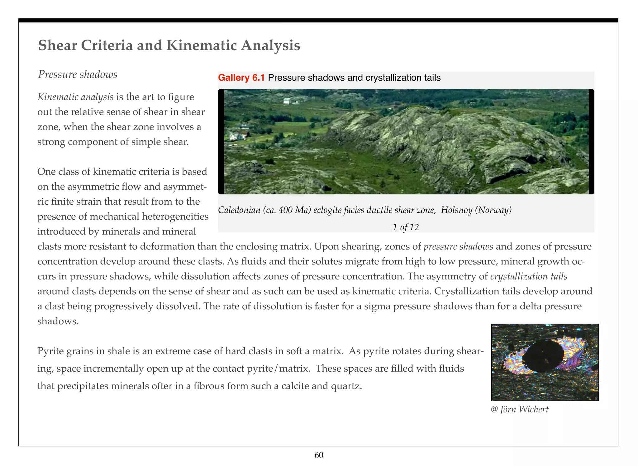 Kinematic analysis is the art to ﬁgure
out the relative sense of shear in shear
zone, when the shear zone involves a
strong component of simple shear.
One class of kinematic criteria is based
on the asymmetric ﬂow and asymmet-
ric ﬁnite strain that result from to the
presence of mechanical heterogeneities
introduced by minerals and mineral
clasts more resistant to deformation than the enclosing matrix. Upon shearing, zones of pressure shadows and zones of pressure
concentration develop around these clasts. As ﬂuids and their solutes migrate from high to low pressure, mineral growth oc-
curs in pressure shadows, while dissolution affects zones of pressure concentration. The asymmetry of crystallization tails
around clasts depends on the sense of shear and as such can be used as kinematic criteria. Crystallization tails develop around
a clast being progressively dissolved. The rate of dissolution is faster for a sigma pressure shadows than for a delta pressure
shadows.
Pyrite grains in shale is an extreme case of hard clasts in soft a matrix. As pyrite rotates during shear-
ing, space incrementally open up at the contact pyrite/matrix. These spaces are ﬁlled with ﬂuids
that precipitates minerals ofter in a ﬁbrous form such a calcite and quartz.
@ Jörn Wichert
1 of 12
Caledonian (ca. 400 Ma) eclogite facies ductile shear zone, Holsnoy (Norway)
Gallery 6.1 Pressure shadows and crystallization tails
Shear Criteria and Kinematic Analysis
60
Pressure shadows
 