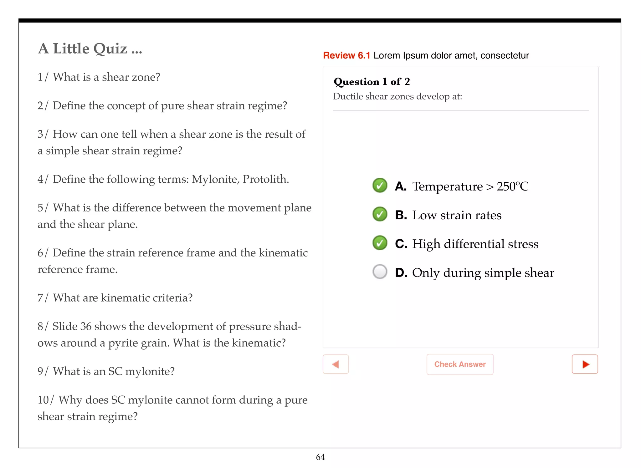 Review 6.1 Lorem Ipsum dolor amet, consectetur
Check Answer
Question 1 of 2
Ductile shear zones develop at:
A. Temperature > 250ºC
B. Low strain rates
C. High differential stress
D. Only during simple shear
1/ What is a shear zone?
2/ Deﬁne the concept of pure shear strain regime?
3/ How can one tell when a shear zone is the result of
a simple shear strain regime?
4/ Deﬁne the following terms: Mylonite, Protolith.
5/ What is the difference between the movement plane
and the shear plane.
6/ Deﬁne the strain reference frame and the kinematic
reference frame.
7/ What are kinematic criteria?
8/ Slide 36 shows the development of pressure shad-
ows around a pyrite grain. What is the kinematic?
9/ What is an SC mylonite?
10/ Why does SC mylonite cannot form during a pure
shear strain regime?
A Little Quiz ...
64
 