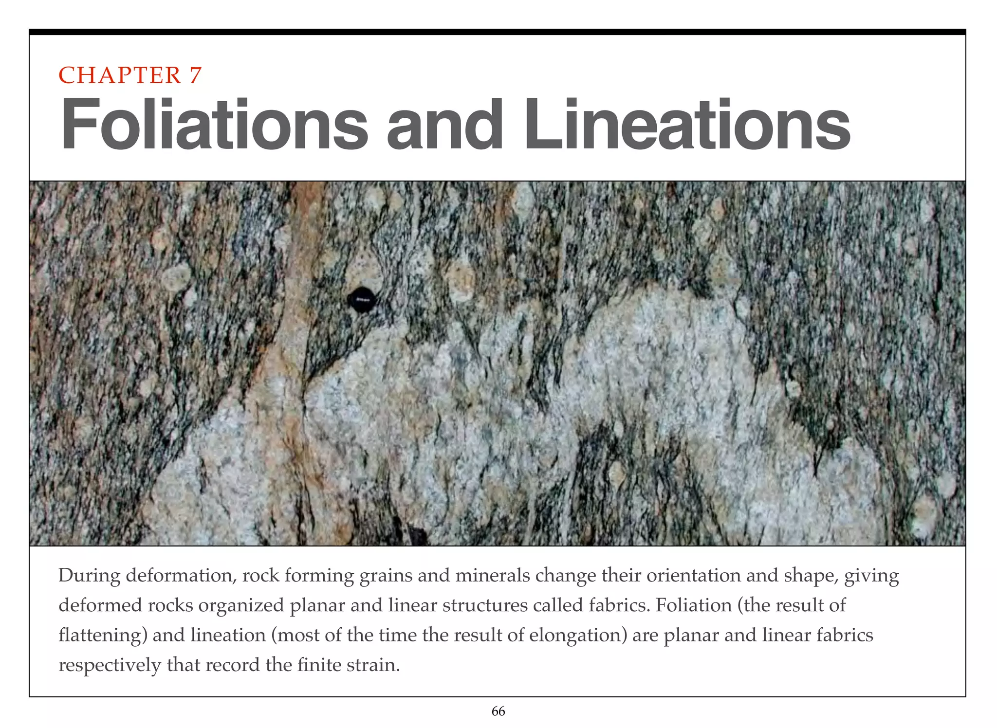 During deformation, rock forming grains and minerals change their orientation and shape, giving
deformed rocks organized planar and linear structures called fabrics. Foliation (the result of
ﬂattening) and lineation (most of the time the result of elongation) are planar and linear fabrics
respectively that record the ﬁnite strain.
CHAPTER 7
66
Foliations and Lineations
 