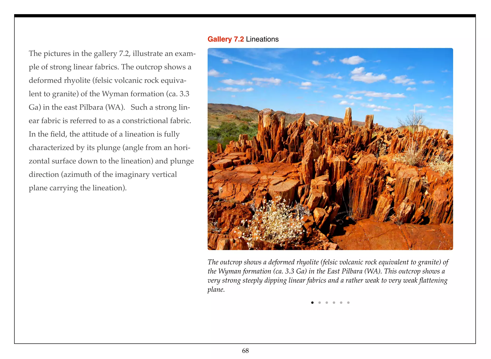 The pictures in the gallery 7.2, illustrate an exam-
ple of strong linear fabrics. The outcrop shows a
deformed rhyolite (felsic volcanic rock equiva-
lent to granite) of the Wyman formation (ca. 3.3
Ga) in the east Pilbara (WA). Such a strong lin-
ear fabric is referred to as a constrictional fabric.
In the ﬁeld, the attitude of a lineation is fully
characterized by its plunge (angle from an hori-
zontal surface down to the lineation) and plunge
direction (azimuth of the imaginary vertical
plane carrying the lineation).
The outcrop shows a deformed rhyolite (felsic volcanic rock equivalent to granite) of
the Wyman formation (ca. 3.3 Ga) in the East Pilbara (WA). This outcrop shows a
very strong steeply dipping linear fabrics and a rather weak to very weak ﬂattening
plane.
Gallery 7.2 Lineations
68
 