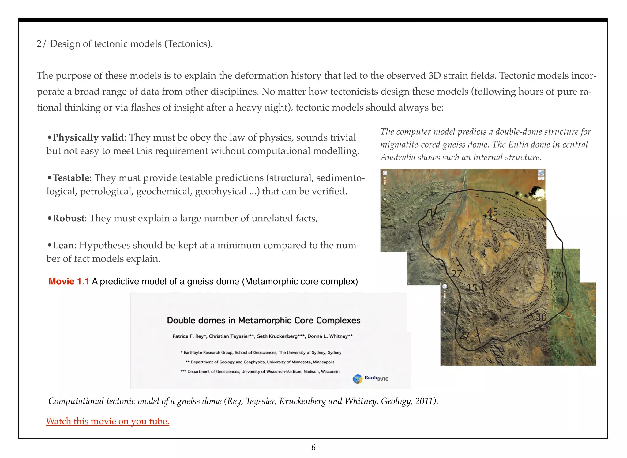 2/ Design of tectonic models (Tectonics).
The purpose of these models is to explain the deformation history that led to the observed 3D strain ﬁelds. Tectonic models incor-
porate a broad range of data from other disciplines. No matter how tectonicists design these models (following hours of pure ra-
tional thinking or via ﬂashes of insight after a heavy night), tectonic models should always be: 
Computational tectonic model of a gneiss dome (Rey, Teyssier, Kruckenberg and Whitney, Geology, 2011).
Movie 1.1 A predictive model of a gneiss dome (Metamorphic core complex)
•Physically valid: They must be obey the law of physics, sounds trivial
but not easy to meet this requirement without computational modelling.
 
•Testable: They must provide testable predictions (structural, sedimento-
logical, petrological, geochemical, geophysical ...) that can be veriﬁed.
 
•Robust: They must explain a large number of unrelated facts,
 
•Lean: Hypotheses should be kept at a minimum compared to the num-
ber of fact models explain.
30
27
15
27
45
30
2
The computer model predicts a double-dome structure for
migmatite-cored gneiss dome. The Entia dome in central
Australia shows such an internal structure.
6
Watch this movie on you tube.
 