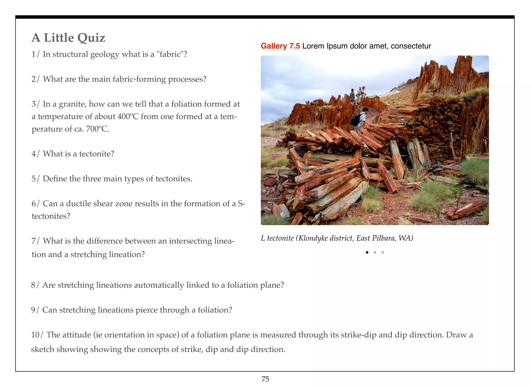1/ In structural geology what is a "fabric"? 
2/ What are the main fabric-forming processes? 
3/ In a granite, how can we tell that a foliation formed at
a temperature of about 400ºC from one formed at a tem-
perature of ca. 700ºC. 
4/ What is a tectonite? 
5/ Deﬁne the three main types of tectonites. 
6/ Can a ductile shear zone results in the formation of a S-
tectonites? 
7/ What is the difference between an intersecting linea-
tion and a stretching lineation?
L tectonite (Klondyke district, East Pilbara, WA)
Gallery 7.5 Lorem Ipsum dolor amet, consectetur
8/ Are stretching lineations automatically linked to a foliation plane? 
9/ Can stretching lineations pierce through a foliation? 
10/ The attitude (ie orientation in space) of a foliation plane is measured through its strike-dip and dip direction. Draw a
sketch showing showing the concepts of strike, dip and dip direction.
A Little Quiz
75
 