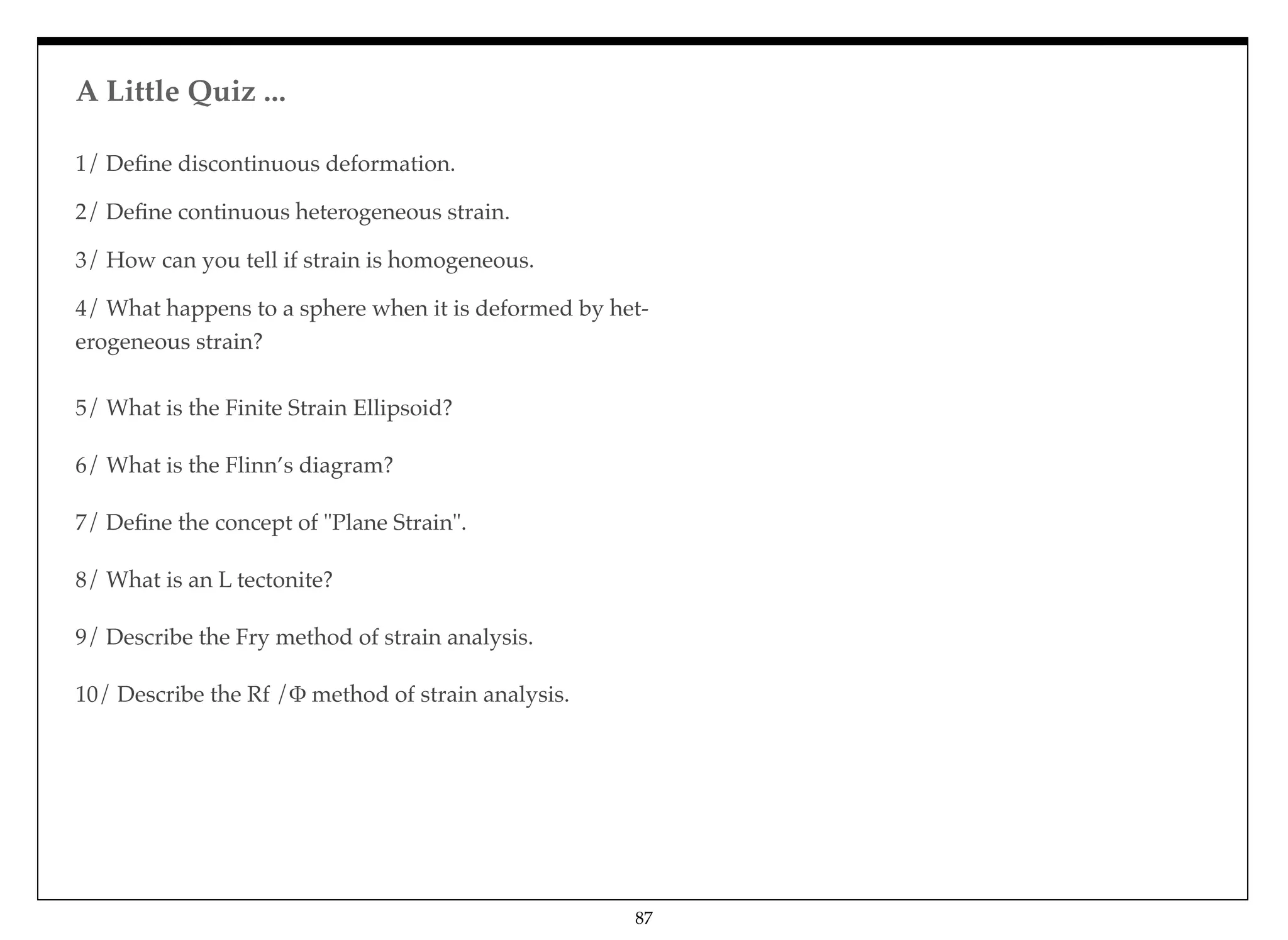 1/ Deﬁne discontinuous deformation. 
2/ Deﬁne continuous heterogeneous strain. 
3/ How can you tell if strain is homogeneous. 
4/ What happens to a sphere when it is deformed by het-
erogeneous strain?
5/ What is the Finite Strain Ellipsoid?
6/ What is the Flinn’s diagram?
7/ Deﬁne the concept of "Plane Strain".
8/ What is an L tectonite?
9/ Describe the Fry method of strain analysis.
10/ Describe the Rf /' method of strain analysis.
A Little Quiz ...
87
 