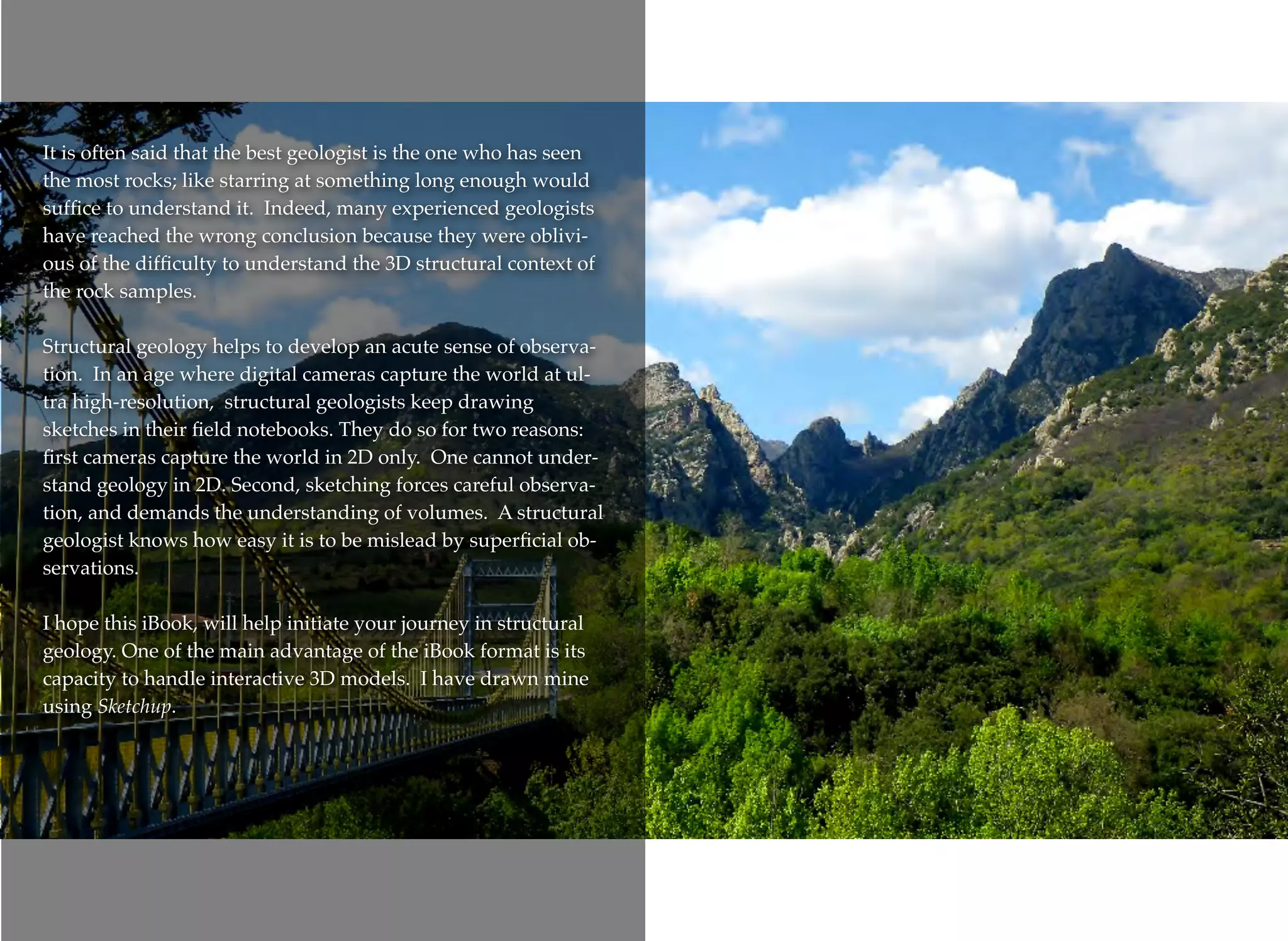 It is often said that the best geologist is the one who has seen
the most rocks; like starring at something long enough would
sufﬁce to understand it. Indeed, many experienced geologists
have reached the wrong conclusion because they were oblivi-
ous of the difﬁculty to understand the 3D structural context of
the rock samples.
Structural geology helps to develop an acute sense of observa-
tion. In an age where digital cameras capture the world at ul-
tra high-resolution, structural geologists keep drawing
sketches in their ﬁeld notebooks. They do so for two reasons:
ﬁrst cameras capture the world in 2D only. One cannot under-
stand geology in 2D. Second, sketching forces careful observa-
tion, and demands the understanding of volumes. A structural
geologist knows how easy it is to be mislead by superﬁcial ob-
servations.
I hope this iBook, will help initiate your journey in structural
geology. One of the main advantage of the iBook format is its
capacity to handle interactive 3D models. I have drawn mine
using Sketchup.
 