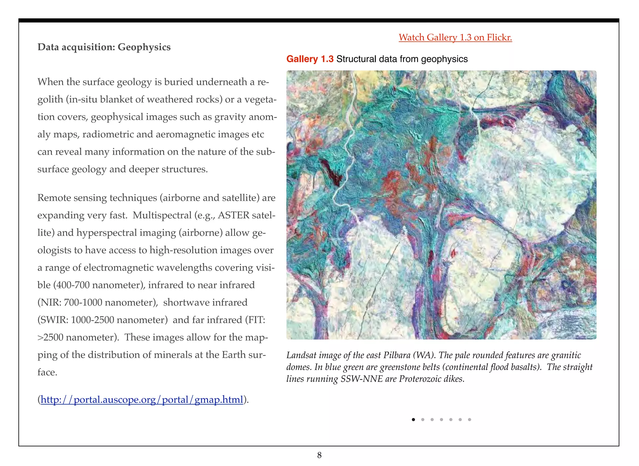 Landsat image of the east Pilbara (WA). The pale rounded features are granitic
domes. In blue green are greenstone belts (continental ﬂood basalts). The straight
lines running SSW-NNE are Proterozoic dikes.
Gallery 1.3 Structural data from geophysics
Data acquisition: Geophysics
When the surface geology is buried underneath a re-
golith (in-situ blanket of weathered rocks) or a vegeta-
tion covers, geophysical images such as gravity anom-
aly maps, radiometric and aeromagnetic images etc
can reveal many information on the nature of the sub-
surface geology and deeper structures.
Remote sensing techniques (airborne and satellite) are
expanding very fast. Multispectral (e.g., ASTER satel-
lite) and hyperspectral imaging (airborne) allow ge-
ologists to have access to high-resolution images over
a range of electromagnetic wavelengths covering visi-
ble (400-700 nanometer), infrared to near infrared
(NIR: 700-1000 nanometer), shortwave infrared
(SWIR: 1000-2500 nanometer) and far infrared (FIT:
>2500 nanometer). These images allow for the map-
ping of the distribution of minerals at the Earth sur-
face.
(http://portal.auscope.org/portal/gmap.html).
8
Watch Gallery 1.3 on Flickr.
 