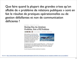 Source: http://www.forbes.com/sites/jonathansalembaskin/2013/01/10/boeing-has-an-airplane-problem-not-a-pr-problem/
Que faire quand la plupart des grandes crises qu’on
affuble de « problème de relations publiques » sont en
fait le résultat de pratiques opérationnelles ou de
gestion défaillantes et non de communication
déﬁciente ?
19
 