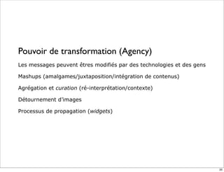 Pouvoir de transformation (Agency)
Les messages peuvent êtres modifiés par des technologies et des gens
Mashups (amalgames/juxtaposition/intégration de contenus)
Agrégation et curation (ré-interprétation/contexte)
Détournement d’images
Processus de propagation (widgets)
20
 