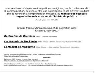Source: Définition des relations publiques (Société canadienne des relations publiques)
http://scrp.ca/aboutus/mission.aspx
Voir aussi:
Definitions of PR: Keeping it Honest (Paul Seaman)
http://paulseaman.eu/2009/06/definitions-of-pr-keeping-it-honest/
What do Barcelona, Melbourne and Stockholm mean to PRs ? (Neville Hobson)
http://www.nevillehobson.com/2013/04/23/what-do-barcelona-melbourne-and-stockholm-mean-to-prs/
«Les relations publiques sont la gestion stratégique, par le truchement de
la communication, des liens entre une organisation et ses différents publics
afin de favoriser la compréhension mutuelle, de réaliser ses objectifs
organisationnels et de servir l'intérêt du public.»
(Flynn, Gregory & Valin, SCRP-2008)
Grands travaux d’introspection et de projection dans
l’avenir (2010-2012)
Déclaration de Barcelone (AMEC) - Normes d’évaluation
Les Accords de Stockholm (Global Alliance) - Gestion, Gouvernance, Développement durable
Le Mandat de Melbourne (Global Alliance) - Valeurs, Culture, Comportements responsables
25
 