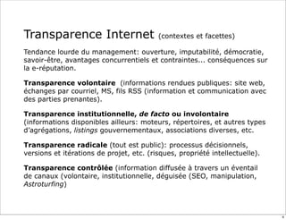 Transparence Internet (contextes et facettes)
Tendance lourde du management: ouverture, imputabilité, démocratie,
savoir-être, avantages concurrentiels et contraintes... conséquences sur
la e-réputation.
Transparence volontaire (informations rendues publiques: site web,
échanges par courriel, MS, fils RSS (information et communication avec
des parties prenantes).
Transparence institutionnelle, de facto ou involontaire
(informations disponibles ailleurs: moteurs, répertoires, et autres types
d’agrégations, listings gouvernementaux, associations diverses, etc.
Transparence radicale (tout est public): processus décisionnels,
versions et itérations de projet, etc. (risques, propriété intellectuelle).
Transparence contrôlée (information diffusée à travers un éventail
de canaux (volontaire, institutionnelle, déguisée (SEO, manipulation,
Astroturfing)
4
 