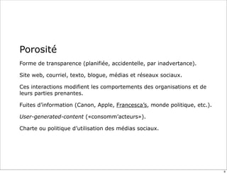 Porosité
Forme de transparence (planifiée, accidentelle, par inadvertance).
Site web, courriel, texto, blogue, médias et réseaux sociaux.
Ces interactions modifient les comportements des organisations et de
leurs parties prenantes.
Fuites d’information (Canon, Apple, Francesca’s, monde politique, etc.).
User-generated-content («consomm’acteurs»).
Charte ou politique d’utilisation des médias sociaux.
9
 