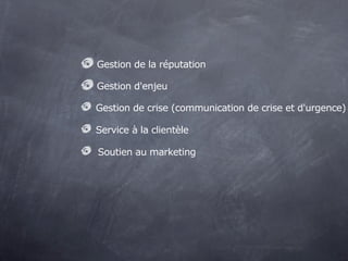 Gestion de la réputation

Gestion d'enjeu

Gestion de crise (communication de crise et d'urgence)

Service à la clientèle

Soutien au marketing
 