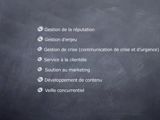 Gestion de la réputation

Gestion d'enjeu

Gestion de crise (communication de crise et d'urgence)

Service à la clientèle

Soutien au marketing

Développement de contenu

Veille concurrentiel
 