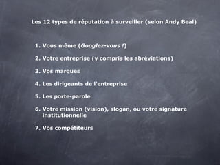 Les 12 types de réputation à surveiller (selon Andy Beal)



 1. Vous même (Googlez-vous !)

 2. Votre entreprise (y compris les abréviations)

 3. Vos marques

 4. Les dirigeants de l'entreprise

 5. Les porte-parole

 6. Votre mission (vision), slogan, ou votre signature
    institutionnelle

 7. Vos compétiteurs
 
