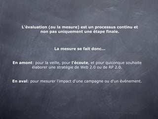 L'évaluation (ou la mesure) est un processus continu et
             non pas uniquement une étape finale.



                     La mesure se fait donc...


En amont: pour la veille, pour l'écoute, et pour quiconque souhaite
        élaborer une stratégie de Web 2.0 ou de RP 2.0.


En aval: pour mesurer l'impact d'une campagne ou d'un événement.
 